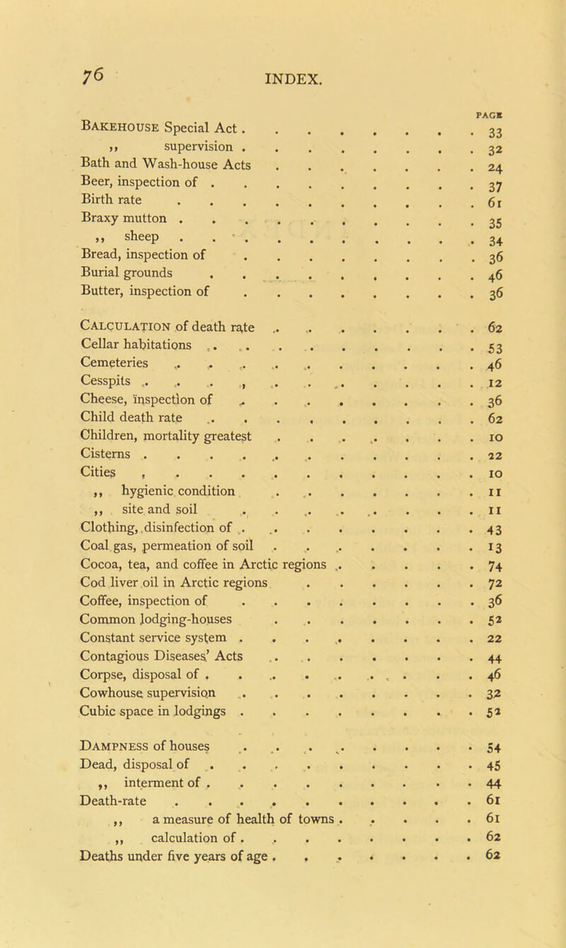 Bakehouse Special Act. PAGB • 33 ,, supervision . 32 Bath and Wash-house Acts 24 Beer, inspection of . 37 Birth rate 61 Braxy mutton 35 j > sheep • • • • ■ 34 Bread, inspection of ... 36 Burial grounds .... 46 Butter, inspection of . , . 36 Calculation of death ra,te 62 Cellar habitations 53 Cemeteries 46 Cesspits .. .. . 12 Cheese, inspection of ... . 36 Child death rate ..... 62 Children, mortality greatest 10 Cisterns ....... 22 Cities 10 ,, hygienic condition II ,, site and soil II Clothing, .disinfection of . 43 Coal gas, permeation of soil 13 Cocoa, tea, and coffee in Arctic regions 74 Cod liver oil in Arctic regions 72 Coffee, inspection of . . . 36 Common Jodging-houses 52 Constant service system . 22 Contagious Diseases’ Acts 44 Corpse, disposal of • 5 46 Cowhouse supervision 3Z Cubic space in lodgings . 52 Dampness of houses 54 Dead, disposal of ... . 45 ,, interment of . 44 Death-rate ...... 61 ,, a measure of health of towns 61 ,, calculation of. 62 Deaths under five years of age . . • • 62