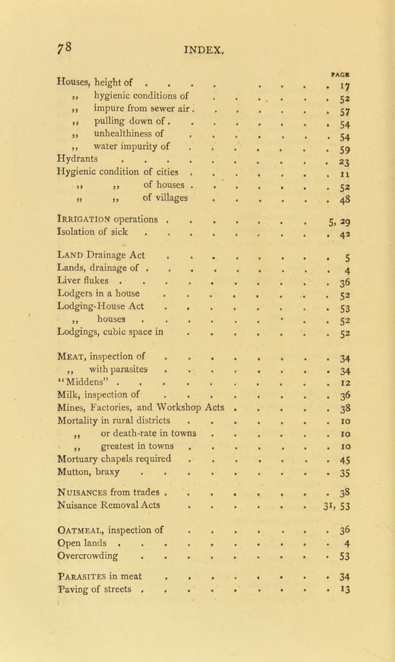 Houses, height of ... . • rAGB . 17 ,, hygienic conditions of * 5* ,, impure from sewer air . • • 57 ,, pulling down of. • • 54 ,, unhealthiness of . . • • 54 ,, water impurity of . . • • 59 Hydrants • • 23 Hygienic condition of cities . • 11 ,, ,, of houses . • 52 » >, of villages • • 48 Irrigation operations . . . 5. 29 Isolation of sick .... • 42 Land Drainage Act . • • 5 Lands, drainage of . . , . • • 4 Liver flukes ..... • • 36 Lodgers in a house . . . • • 52 Lodging-House Act . . • • 53 ,, houses .... • • 52 Lodgings, cubic space in « • 52 Meat, inspection of . . . • • 34 ,, with parasites . . , • • 34 “Middens” ..... • • 12 Milk, inspection of . . . • 36 Mines, Factories, and Workshop Acts • ■ 38 Mortality in rural districts * • 10 ,, or death-rate in towns • 10 ,, greatest in towns . . • • 10 Mortuary chapels required • « 45 Mutton, braxy .... • 35 Nuisances from trades . • 38 Nuisance Removal Acts 3L 53 Oatmeal, inspection of • 36 Open lands • 4 Overcrowding .... • • 53 Parasites in meat • • 34 Paving of streets .... • • 13