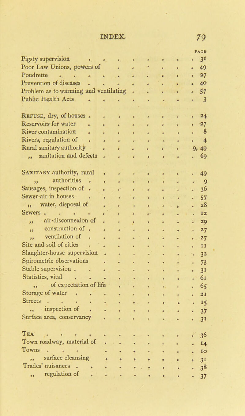 Pigsty supervision . . 4 4 4 4 PAGfc • 3« Poor Law Unions, powers of • 4 4 4 • 49 Poudrette ...... 4 4 0 4 « 37 Prevention of diseases 4 4 4 4 • 40 Problem as to warming and Ventilating 4 4 4 4 4 57 Public Health Acts . , 4 • 4 ■ 4 3 Refuse, dry, of houses . 4 * 4 24 Reservoirs for water . » « 4- • 27 River contamination . . 4 4 4 4 8 Rivers, regulation of . . 4 4 4 4 Rural sanitary authority 4 • 4 4 4 9, 49 „ sanitation and defects . 4 • 4 • 69 Sanitary authority, rural 4 4 a 49 „ authorities . . • • 4 • 9 Sausages, inspection of . • • 4 4 36 Sewer-air in houses . . 4 • 4 57 „ water, disposal of 4 • • 28 Sewers 4 4 a 12 ,, air-disconnexion of . « 4 a 29 ,, construction of . • 4 4 4 a 27 ,, ventilation of • • 4 27 Site and soil of cities • • 4 II Slaughter-house supervision . • t 4 4 32 Spirometric observations • * a 73 Stable supervision . . . • • • 31 Statistics, vital . . . • 4 a 61 ,, of expectation of life • 65 Storage of water • a 21 Streets • • • IS ,, inspection of . • • 4 37 Surface area, conservancy « 4 a • 4 31 • • • ■ • 4 4 4 36 Town roadway, material of 4 4 a 4 14 Towns ... 4 • a 4 10 ,, surface cleansing . • • • • • • 31 Trades’ nuisances . , • t • • a 38 ,, regulation of • • • • • 37