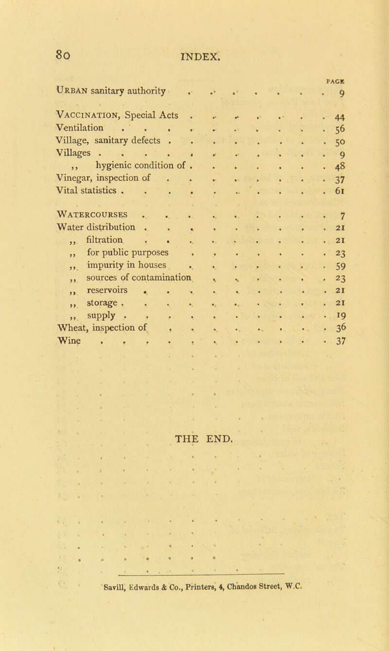 Urban sanitary authority . Vaccination, Special Acts . Ventilation . . . . Village, sanitary defects . Villages ,, hygienic condition of . Vinegar, inspection of Vital statistics . . . . Watercourses Water distribution . . , ,, filtration . . ,, for public purposes ,, impurity in houses ,, sources of contamination ,, reservoirs . ,, storage . . . . ,, supply . . . . Wheat, inspection of . Wine . . . . , PACK I * t • • « * Q ^ ^ . . . . 44 56 50 ..... 9 48 37 61 7 21 21 23 59 % • • . .23 21 21 19 . . . . .36 37 THE END. 0 • * Savill, Edwards & Co., Printers, 4, Chandos Street, W.C.