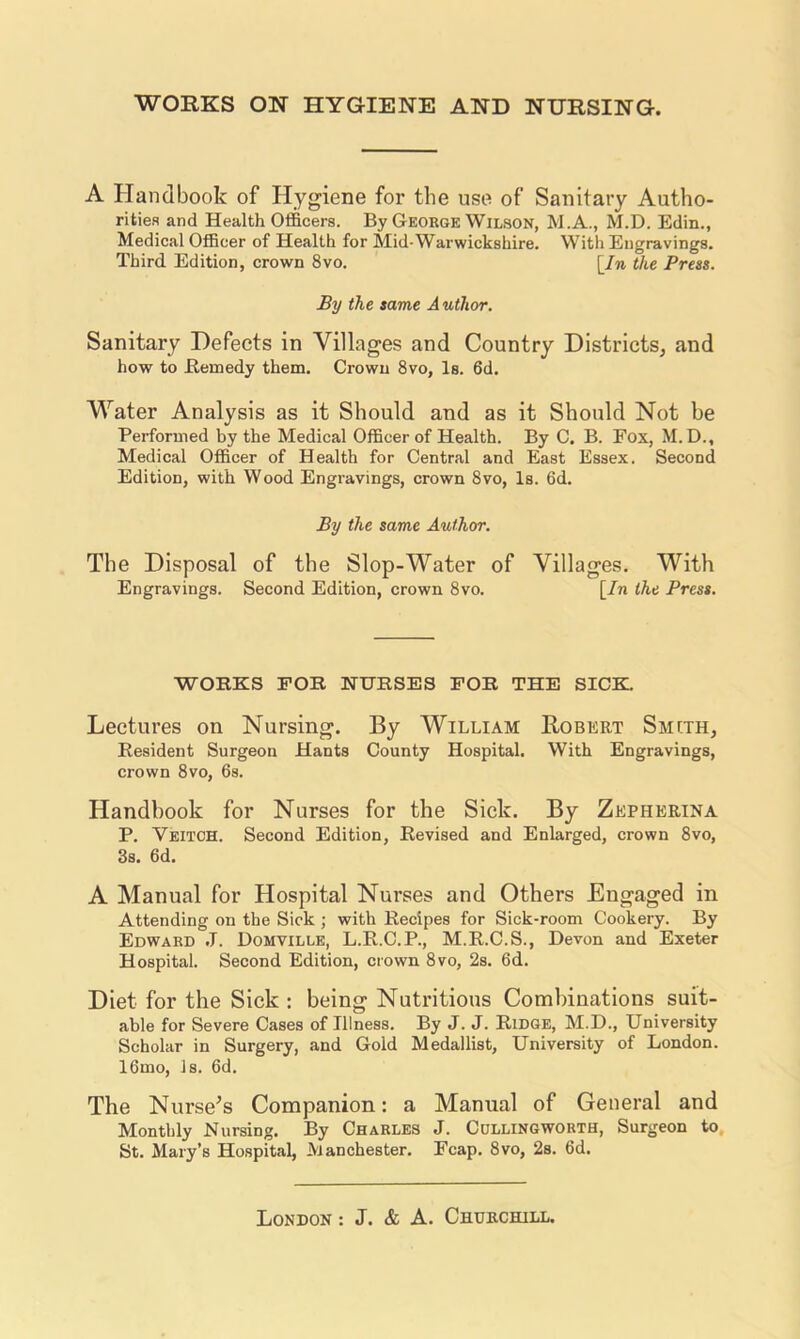 WORKS ON HYGIENE AND NURSING. A Handbook of Hygiene for the use of Sanitary Autho- rities and Health Officers. By George Wilson, M.A., M.D. Edin., Medical Officer of Health for Mid-Warwickshire. With Engravings. Third Edition, crown 8vo. [In the Press. By the same A uthor. Sanitary Defects in Villages and Country Districts, and how to Kemedy them. Crown 8vo, Is. 6d. Water Analysis as it Should and as it Should Not be Pei-fornied by the Medical Officer of Health. By C. B. Fox, M.D., Medical Officer of Health for Central and East Essex. Second Edition, with Wood Engravings, crown 8vo, Is. 6d. By the same Author. The Disposal of the Slop-Water of Villages. With Engravings. Second Edition, crown 8vo. [In the Press. WORKS FOR NURSES FOR THE SICK. Lectures on Nursing. By William Robert Smcth, Resident Surgeon Hants County Hospital, With Engravings, crown 8vo, 6s. Handbook for Nurses for the Sick. By Zepherina P. Veitoh. Second Edition, Revised and Enlarged, crown 8vo, 3s. 6d. A Manual for Hospital Nurses and Others Engaged in Attending on the Sick; with Recipes for Sick-room Cookery. By Edward J. Domville, L.R.C.P., M.R.C.S., Devon and Exeter Hospital. Second Edition, crown 8vo, 2s. 6d. Diet for the Sick : being Nutritious Combinations suit- able for Severe Cases of Illness. By J. J. Ridge, M.D., University Scholar in Surgery, and Gold Medallist, University of London. 16mo, Is. 6d. The Nurse’s Companion: a Manual of General and Monthly Nursing. By Charles J. Cullingworth, Surgeon to. St. Mary’s Hospital, Manchester, Fcap. 8vo, 2s. 6d.