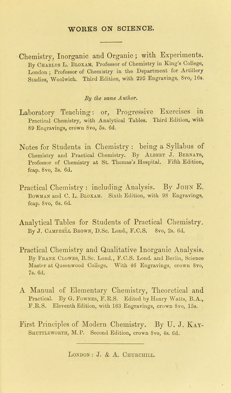 Chemistry, Inorganic and Organic; with Experiments. By Charles L. Bloxam, Professor of Chemistry in King’s College, London ; Professor of Chemistry in the Department for Artillery Studies, Woolwich. Third Edition, with 295 Engravings, 8vo, 16s. Sy the same Author. Laboratory Teaching; or, Progressive Exercises in Practical Chemistry, with Analytical Tables. Third Edition, with 89 Engravings, crown 8vo, 5s. 6d. Notes for Students in Chemistry : being a Syllabus of Chemistry and Practical Chemistry. By Albert J. Bernays, Professor of Chemistry at St. Thomas’s Hospital. Fifth Edition, fcap. 8vo, 3s. 6d. Practical Chemistry : including Analysis. By John E. Bowman and C. L. Bloxam. Sixth Edition, with 98 Engravings, fcap. 8vo, 6s. 6d. Analytical Tables for Students of Practical Chemistry. By J. Campbell Brown, D.Sc. Lond., F.C.S. 8vo, 2s. 6d. Practical Chemistry and Qualitative Inorganic Analysis. By Frank Clowes, B.Sc. Lond., F.C.S. Lond. and Berlin, Science Master at Queenwood College. With 46 Engravings, crown 8vo, 7s. 6d. A Manual of Elementary Chemistry, Theoretical and Practical. By G-. Fownes, F.R.S. Edited by Henry Watts, B.A., F.E.S. Eleventh Edition, with 163 Engravings, crown 8vo, 15s. First Principles of Modern Chemistry. By U. J. Kay- Shcttleworth, M. P. Second Edition, crown 8vo, 4s. 6d.