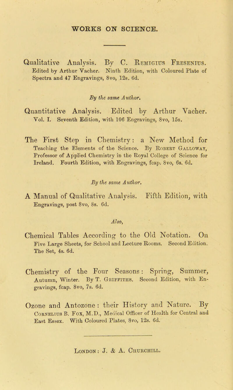 Qualitative Analysis. By C. Remtgius Fresenius. Edited by Arthur Vacher. Ninth Edition, with Coloured Plate of Spectra and 47 Engravings, 8vo, 12s. Cd. By the same Author. Quantitative Analysis. Edited by Arthur Vacher. Vol. I. Seventh Edition, with 106 Engravings, 8vo, 15s. The First Step in Chemistry: a New Method for Teaching the Elements of the Science. By Robert Galloway, Professor of Applied Chemistry in the Royal College of Science for Ireland. Fourth Edition, with Engravings, fcap; 8vo, 6s. 6d. By the same A uthor. A Manual of Qualitative Analysis. Fifth Edition, with Engravings, post 8vo, 8s. 6d. Also, Chemical Tables According to the Old Notation. On Five Large Sheets, for School and Lecture Rooms. Second Edition. The Set, 4s. 6d. Chemistry of the Four Seasons: Spring, Summer, Autumn, Winter. By T. Griffiths. Second Edition, with En- gravings, fcap. 8vo, 7s. 6d. Ozone and Antozone : their History and Nature. By Cornelius B. Fox, M.D., Medical OfBcer of Health for Central and East Essex. With Coloured Plates, 8vo, 12s. 6d.