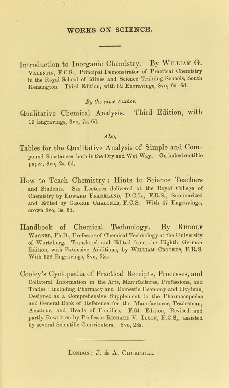 Introduction to Inorganic Chemistry. By William G. Valentin, F.C.S., Principal Demonstrator of Practical Chemistry in the Royal School of Mines and Science Training Schools, South Kensington. Third Edition, with 82 Engravings, 8vo, 6s, 6d, By the same Author. Qualitative Chemical Analysis. Third Edition^ with 19 Engravings, 8vo, 7s. 6d. Also, Tables for the Qualitative Analysis of Simple and Com- pound Substances, both in the Dry and Wet Way. On indestructible paper, 8vo, 2s, 6d. How to Teach Chemistry : Hints to Science Teachers and Students. Six Lectures delivered at the Royal College of Chemistry by Edwabd Fkankland, D.C.L., F.R.S., Summarized and Edited by George Chaloner, F.C.S. With 47 Engravings, crown 8vo, 3s. 6d. Handbook of Chemical Technology. By Rudolf Wagner, Ph.D., Professor of Chemical Technology at the University of Wurtzburg. Translated and Edited from the Eighth German Edition, with Extensive Additions, by William Crookes, F.R.S. With 336 Engravings, 8vo, 25s, Cooley’s Cyclopsedia of Practical Receipts, Processes, and Collateral Information in the Arts, Manufactures, Professions, and Trades ; including Pharmacy and Domestic Economy and Hygiene, Designed as a Comprehensive Supplement to the Pharmacopoeias and General Book of Reference for the Manufacturer, Tradesman, Amateur, and Heads of Families. Fifth Edition, Revised and partly Rewritten by Professor Richard V. Tuson, F.C.S,, assisted by several Scientific Contributors. 8vo, 28s.