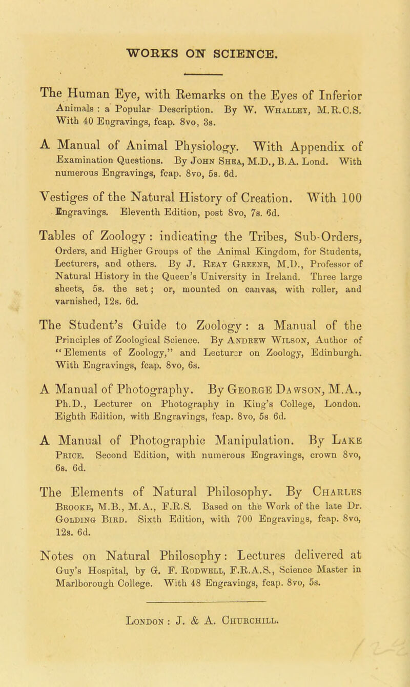 The Human Eye, with Remarks on the Eyes of Inferior Animals : a Popular Description. By W. Whallet, M.R.C.S. With 40 Engravings, fcap. 8vo, 3s. A Manual of Animal Physiolofry. With Appendix of Examination Questions. By John Shea, M.D., B.A. Bond. With numerous Engravings, fcap. 8vo, 5s. 6d. Vestiges of the Natural History of Creation. With 100 Engravings. Eleventh Edition, post 8vo, 7s. 6d. Tables of Zoology : indicating the Tribes, Sub-Orders, Orders, and Higher Groups of the Animal Kingdom, for Students, Lecturers, and others. By J. Beat Greene, M.D., Professor of Natural History in the Queen’s University in Ireland. Three large sheets, 5s. the set; or, mounted on canvas, with roller, and varnished, 12s. 6d. The Student’s Guide to Zoology: a Manual of the Principles of Zoological Science. By Andrew Wilson, Author of “ Elements of Zoology,” and Lecturer on Zoology, Edinburgh. With Engravings, fcap. 8vo, 6s. A Manual of Photography. By George Dawson, M.A., Ph.D., Lecturer on Photography in King’s College, London. Eighth Edition, with Engravings, fcap. 8vo, 5s 6d. A Manual of Photographic Manipulation. By Lake Price. Second Edition, with numerous Engravings, crown 8vo, 6s. 6d. The Elements of Natural Philosophy. By Charles Brooke, M.B., M.A., F.R.S. Based on the Work of the late Dr. Golding Bird. Sixth Edition, with 700 Engravings, fcap. 8vo, 12s. 6d. Notes on Natural Philosophy: Lectures delivered at Guy’s Hospital, by G. F. Rodwell, F.R.A.S., Science Master in Marlborough College. With 48 Engravings, fcap. 8vo, 5s.