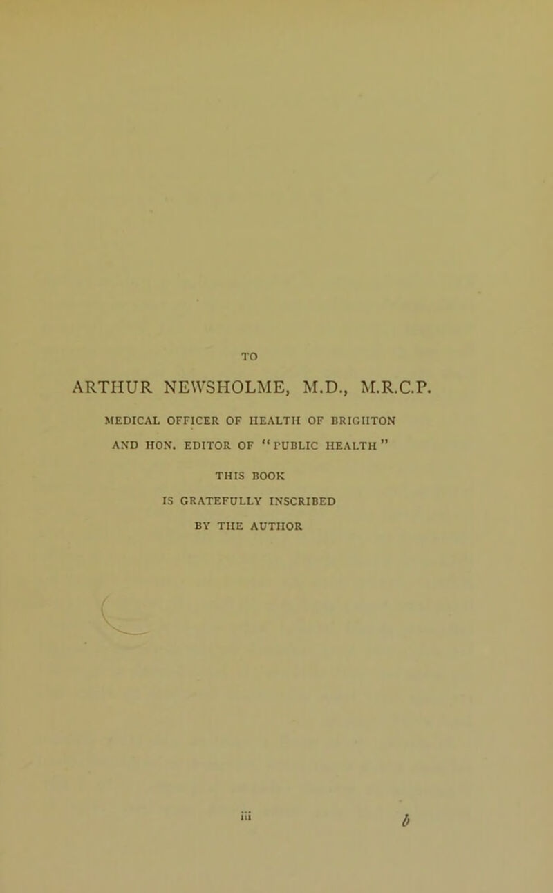 TO ARTHUR NEWSHOLME, M.D., M.R.C.P. MEDICAL OFFICER OF HEALTH OF BRIGHTON AND HON. EDITOR OF “ PUBLIC HEALTH ” THIS BOOK IS GRATEFULLY INSCRIBED BY THE AUTHOR iii b