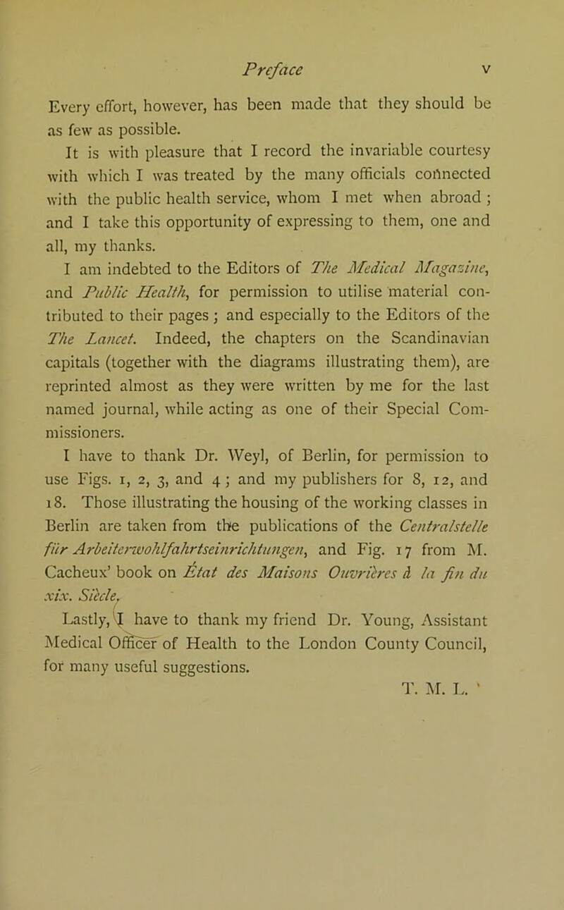 Every effort, however, has been made that they should be as few as possible. It is with pleasure that I record the invariable courtesy with which I was treated by the many officials connected with the public health service, whom I met when abroad ; and I take this opportunity of expressing to them, one and all, my thanks. I am indebted to the Editors of The Medical /Magazine, and Public Health, for permission to utilise material con- tributed to their pages ; and especially to the Editors of the The Lancet. Indeed, the chapters on the Scandinavian capitals (together with the diagrams illustrating them), are reprinted almost as they were written by me for the last named journal, while acting as one of their Special Com- missioners. I have to thank Dr. Weyl, of Berlin, for permission to use Figs, i, 2, 3, and 4; and my publishers for S, 12, and 18. Those illustrating the housing of the working classes in Berlin are taken from the publications of the Centralstel/e fi'tr Arbeiterzvohlfahrtseinrichtungen, and Fig. 17 from M. Cacheux’ book on E/at des Maisons Ouvricres d la fin d/e xix. Sit'de. Lastly, Ij have to thank my friend Dr. Young, Assistant Medical Officer of Health to the London County Council, for many useful suggestions. T. M. L.