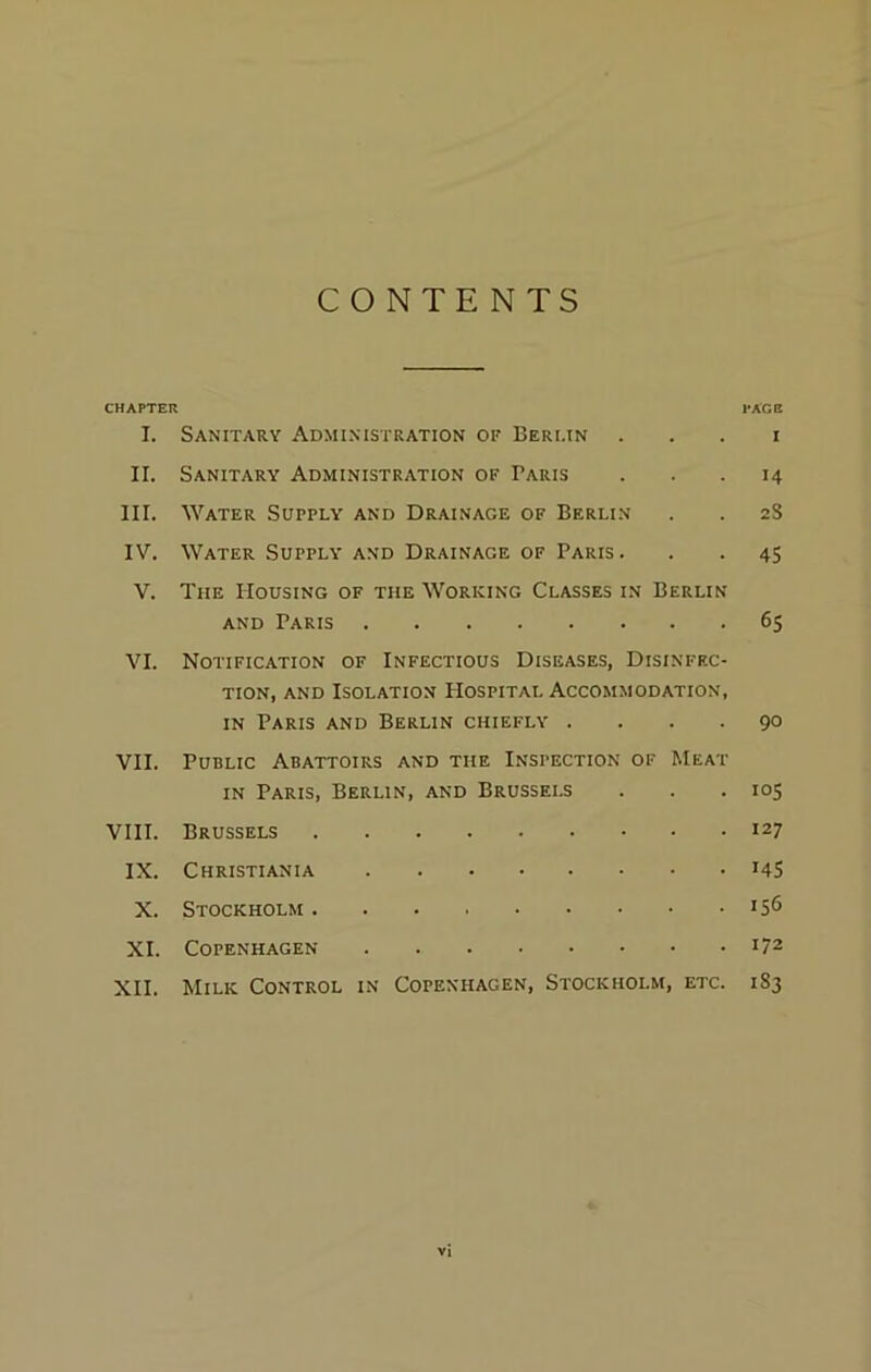CONTENTS CHAPTER PAGE I. Sanitary Administration of Berlin i II. Sanitary Administration of Paris ... 14 III. Water Supply and Drainage of Berlin . . 2S IV. Water Supply and Drainage of Paris. . . 45 V. The Housing of the Working Classes in Berlin and Paris 65 VI. Notification of Infectious Diseases, Disinfec- tion, and Isolation Hospital Accommodation, in Paris and Berlin chiefly .... 90 VII. Public Abattoirs and the Inspection of Meat in Paris, Berlin, and Brussels . . . 105 VIII. Brussels 127 IX. Christiania J45 X. Stockholm XI. Copenhagen l72 XII. Milk Control in Copenhagen, Stockholm, etc. 1S3