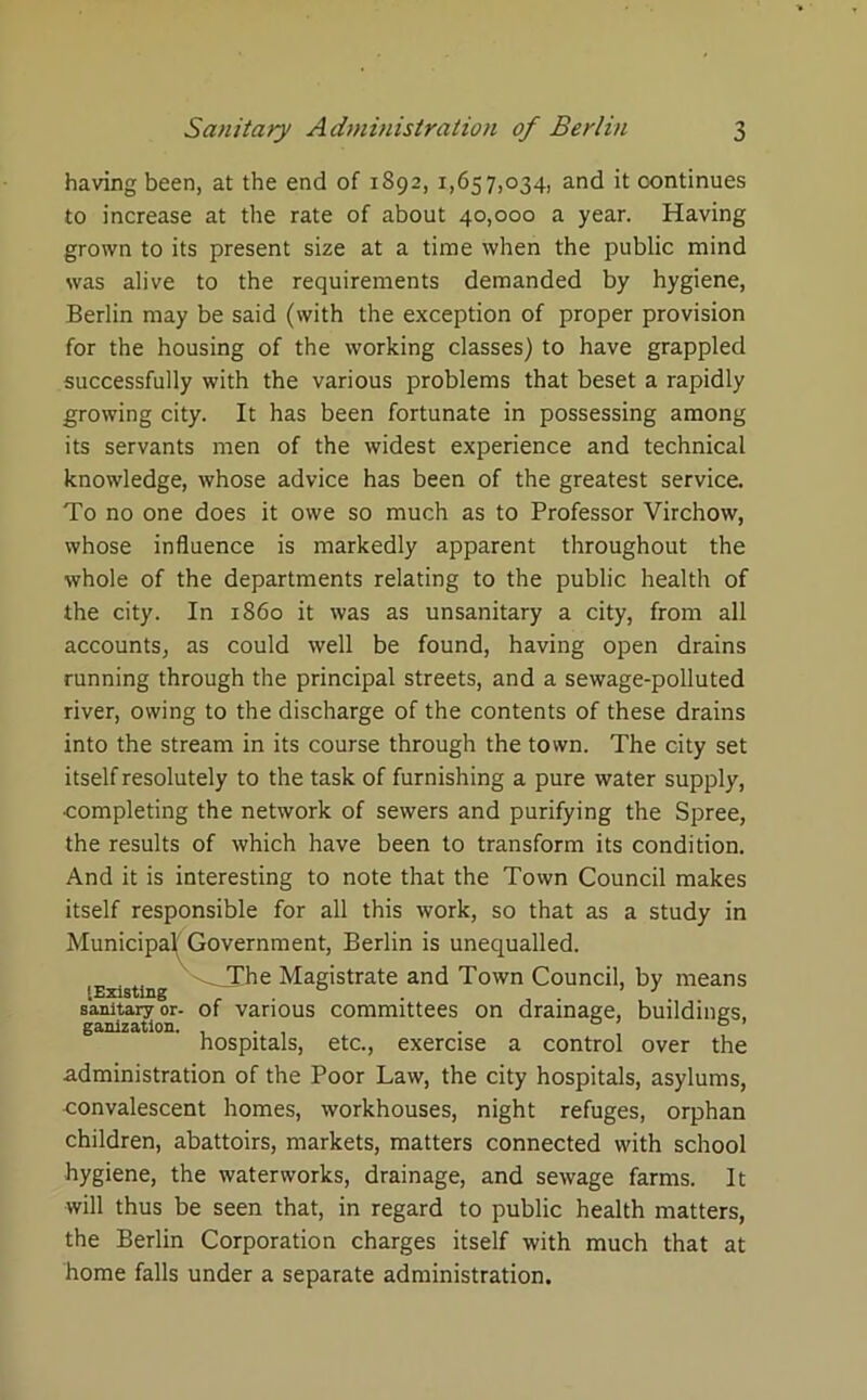 having been, at the end of 1892, 1,657,034, and it continues to increase at the rate of about 40,000 a year. Having grown to its present size at a time when the public mind was alive to the requirements demanded by hygiene, Berlin may be said (with the exception of proper provision for the housing of the working classes) to have grappled successfully with the various problems that beset a rapidly growing city. It has been fortunate in possessing among its servants men of the widest experience and technical knowledge, whose advice has been of the greatest service. To no one does it owe so much as to Professor Virchow, whose influence is markedly apparent throughout the whole of the departments relating to the public health of the city. In i860 it was as unsanitary a city, from all accounts, as could well be found, having open drains running through the principal streets, and a sewage-polluted river, owing to the discharge of the contents of these drains into the stream in its course through the town. The city set itself resolutely to the task of furnishing a pure water supply, completing the network of sewers and purifying the Spree, the results of which have been to transform its condition. And it is interesting to note that the Town Council makes itself responsible for all this work, so that as a study in Municipal; Government, Berlin is unequalled. ^TChe Magistrate and Town Council, by means [Existing ° ’ J sanitary or- of various committees on drainage, buildings, ganization. . ° ’ 6 ’ hospitals, etc., exercise a control over the administration of the Poor Law, the city hospitals, asylums, convalescent homes, workhouses, night refuges, orphan children, abattoirs, markets, matters connected with school hygiene, the waterworks, drainage, and sewage farms. It will thus be seen that, in regard to public health matters, the Berlin Corporation charges itself with much that at home falls under a separate administration.