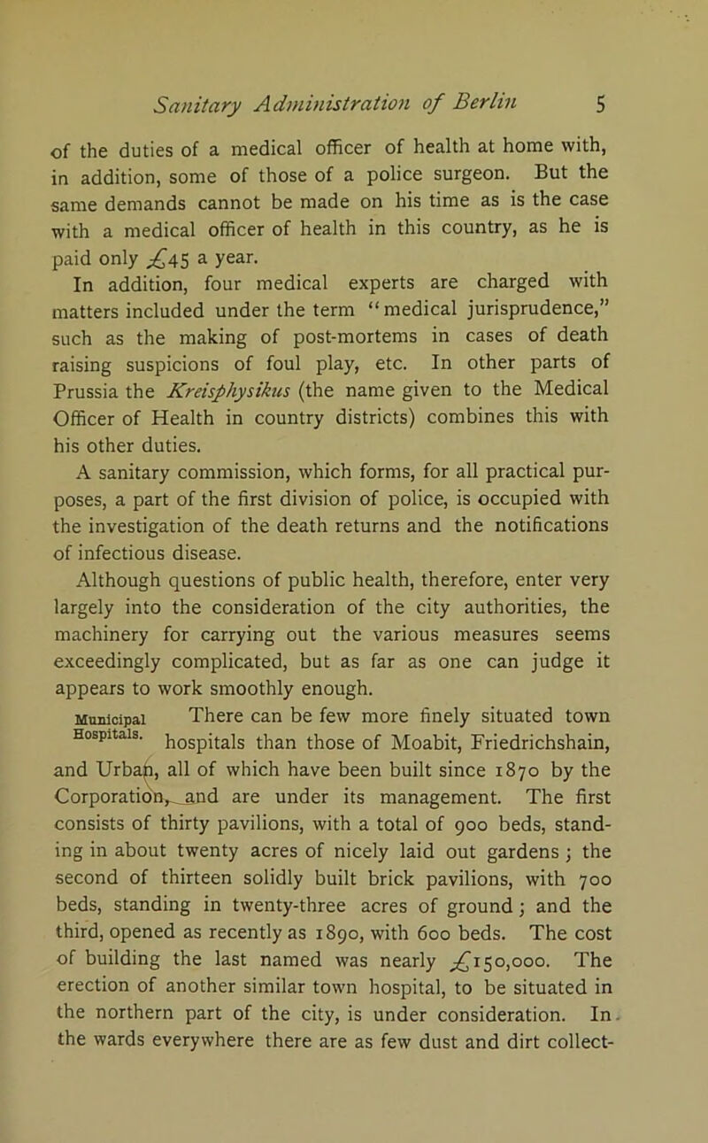 of the duties of a medical officer of health at home with, in addition, some of those of a police surgeon. But the same demands cannot be made on his time as is the case with a medical officer of health in this country, as he is paid only £4$ a year. In addition, four medical experts are charged with matters included under the term “medical jurisprudence,” such as the making of post-mortems in cases of death raising suspicions of foul play, etc. In other parts of Prussia the Kreisphysikus (the name given to the Medical Officer of Health in country districts) combines this with his other duties. A sanitary commission, which forms, for all practical pur- poses, a part of the first division of police, is occupied with the investigation of the death returns and the notifications of infectious disease. Although questions of public health, therefore, enter very largely into the consideration of the city authorities, the machinery for carrying out the various measures seems exceedingly complicated, but as far as one can judge it appears to work smoothly enough. Municipal There can be few more finely situated town Hospitals. h0Spj|-ais than those of Moabit, Friedrichshain, and Urban, all of which have been built since 1870 by the CorporatioiV-And are under its management. The first consists of thirty pavilions, with a total of 900 beds, stand- ing in about twenty acres of nicely laid out gardens ; the second of thirteen solidly built brick pavilions, with 700 beds, standing in twenty-three acres of ground; and the third, opened as recently as 1890, with 600 beds. The cost of building the last named was nearly ^150,000. The erection of another similar town hospital, to be situated in the northern part of the city, is under consideration. In. the wards everywhere there are as few dust and dirt collect-