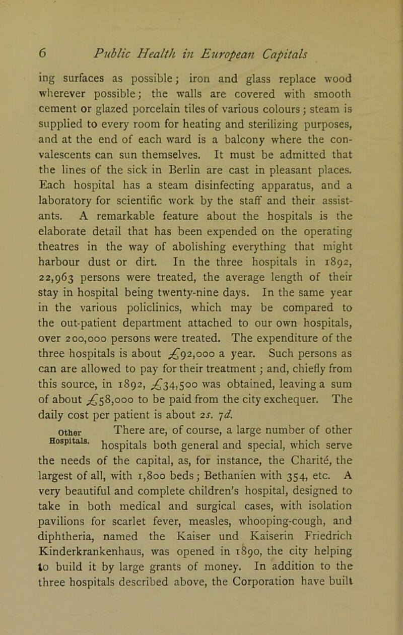 ing surfaces as possible; iron and glass replace wood wherever possible; the walls are covered with smooth cement or glazed porcelain tiles of various colours; steam is supplied to every room for heating and sterilizing purposes, and at the end of each ward is a balcony where the con- valescents can sun themselves. It must be admitted that the lines of the sick in Berlin are cast in pleasant places. Each hospital has a steam disinfecting apparatus, and a laboratory for scientific work by the staff and their assist- ants. A remarkable feature about the hospitals is the elaborate detail that has been expended on the operating theatres in the way of abolishing everything that might harbour dust or dirt. In the three hospitals in 1892, 22,963 persons were treated, the average length of their stay in hospital being twenty-nine days. In the same year in the various policlinics, which may be compared to the out-patient department attached to our own hospitals, over 200,000 persons were treated. The expenditure of the three hospitals is about £92,000 a year. Such persons as can are allowed to pay for their treatment; and, chiefly from this source, in 1892, .£34,500 was obtained, leaving a sum of about £58,000 to be paid from the city exchequer. The daily cost per patient is about 2s. 7d. other There are, of course, a large number of other Hospitals. h0Spitais both general and special, which serve the needs of the capital, as, for instance, the Charity, the largest of all, with 1,800 beds; Bethanien with 354, etc. A very beautiful and complete children’s hospital, designed to take in both medical and surgical cases, with isolation pavilions for scarlet fever, measles, whooping-cough, and diphtheria, named the Kaiser und Kaiserin Friedrich Kinderkrankenhaus, was opened in 1890, the city helping to build it by large grants of money. In addition to the three hospitals described above, the Corporation have built