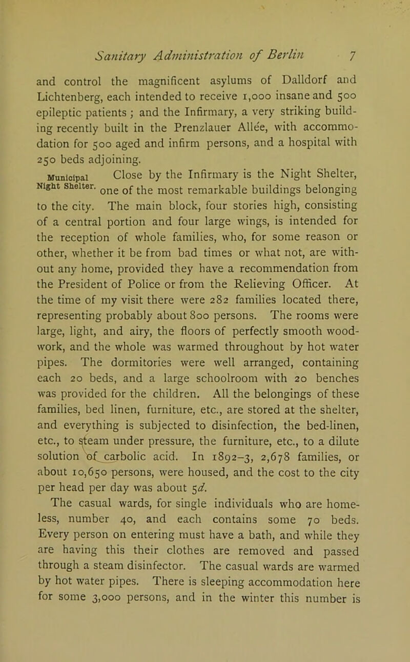 and control the magnificent asylums of Dalldorf and Lichtenberg, each intended to receive 1,000 insane and 500 epileptic patients ; and the Infirmary, a very striking build- ing recently built in the Prenzlauer Allee, with accommo- dation for 500 aged and infirm persons, and a hospital with 250 beds adjoining. Municipal Close by the Infirmary is the Night Shelter, Nigut shelter. Qne most remarkable buildings belonging to the city. The main block, four stories high, consisting of a central portion and four large wings, is intended for the reception of whole families, who, for some reason or other, whether it be from bad times or what not, are with- out any home, provided they have a recommendation from the President of Police or from the Relieving Officer. At the time of my visit there were 282 families located there, representing probably about 800 persons. The rooms were large, light, and airy, the floors of perfectly smooth wood- work, and the whole was warmed throughout by hot water pipes. The dormitories were well arranged, containing each 20 beds, and a large schoolroom with 20 benches was provided for the children. All the belongings of these families, bed linen, furniture, etc., are stored at the shelter, and everything is subjected to disinfection, the bed-linen, etc., to ^team under pressure, the furniture, etc., to a dilute solution xof carbolic acid. In 1892-3, 2,678 families, or about 10,650 persons, were housed, and the cost to the city per head per day was about 5d. The casual wards, for single individuals who are home- less, number 40, and each contains some 70 beds. Every person on entering must have a bath, and while they are having this their clothes are removed and passed through a steam disinfector. The casual wards are warmed by hot water pipes. There is sleeping accommodation here for some 3,000 persons, and in the winter this number is