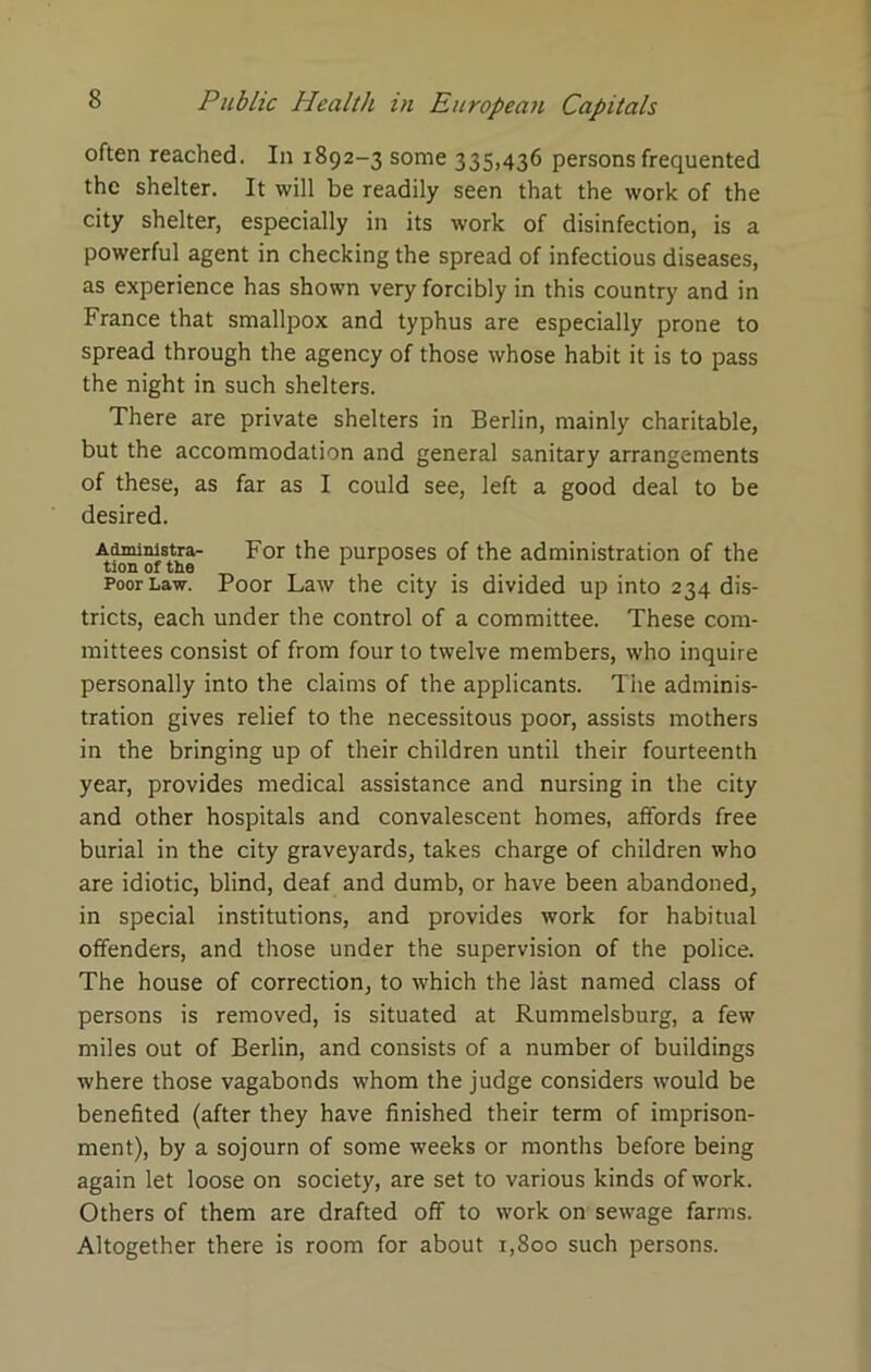 often reached. In 1892-3 some 335,436 persons frequented the shelter. It will be readily seen that the work of the city shelter, especially in its work of disinfection, is a powerful agent in checking the spread of infectious diseases, as experience has shown very forcibly in this country and in France that smallpox and typhus are especially prone to spread through the agency of those whose habit it is to pass the night in such shelters. There are private shelters in Berlin, mainly charitable, but the accommodation and general sanitary arrangements of these, as far as I could see, left a good deal to be desired. Administra- For the purposes of the administration of the tion of the 1 r . Poor Law. Poor Law the city is divided up into 234 dis- tricts, each under the control of a committee. These com- mittees consist of from four to twelve members, who inquire personally into the claims of the applicants. The adminis- tration gives relief to the necessitous poor, assists mothers in the bringing up of their children until their fourteenth year, provides medical assistance and nursing in the city and other hospitals and convalescent homes, affords free burial in the city graveyards, takes charge of children who are idiotic, blind, deaf and dumb, or have been abandoned, in special institutions, and provides work for habitual offenders, and those under the supervision of the police. The house of correction, to which the last named class of persons is removed, is situated at Rummelsburg, a few miles out of Berlin, and consists of a number of buildings where those vagabonds whom the judge considers would be benefited (after they have finished their term of imprison- ment), by a sojourn of some weeks or months before being again let loose on society, are set to various kinds of work. Others of them are drafted off to work on sewage farms. Altogether there is room for about 1,800 such persons.