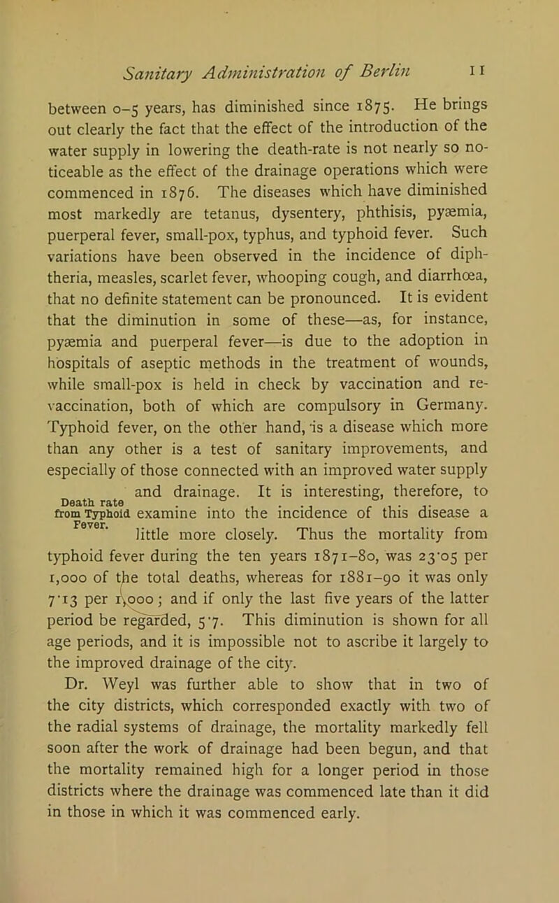 between 0-5 years, has diminished since 1875. He brings out clearly the fact that the effect of the introduction of the water supply in lowering the death-rate is not nearly so no- ticeable as the effect of the drainage operations which were commenced in 1876. The diseases which have diminished most markedly are tetanus, dysentery, phthisis, pyaemia, puerperal fever, small-pox, typhus, and typhoid fever. Such variations have been observed in the incidence of diph- theria, measles, scarlet fever, whooping cough, and diarrhoea, that no definite statement can be pronounced. It is evident that the diminution in some of these—as, for instance, pyaemia and puerperal fever—is due to the adoption in hospitals of aseptic methods in the treatment of wounds, while small-pox is held in check by vaccination and re- vaccination, both of which are compulsory in Germany. Typhoid fever, on the other hand, is a disease which more than any other is a test of sanitary improvements, and especially of those connected with an improved water supply and drainage. It is interesting, therefore, to Death rate . . , . . , f . . from Typhoid examine into the incidence of this disease a little more closely. Thus the mortality from typhoid fever during the ten years 1871-80, was 23-o5 per 1,000 of the total deaths, whereas for 1881-90 it was only 7-i3 per 1,000; and if only the last five years of the latter period be regarded, 5 7. This diminution is shown for all age periods, and it is impossible not to ascribe it largely to the improved drainage of the city. Dr. Weyl was further able to show that in two of the city districts, which corresponded exactly with two of the radial systems of drainage, the mortality markedly fell soon after the work of drainage had been begun, and that the mortality remained high for a longer period in those districts where the drainage was commenced late than it did in those in which it was commenced early.