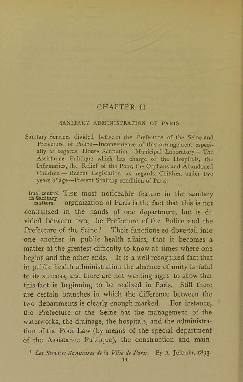 CHAPTER II SANITARY ADMINISTRATION OF PARIS Sanitary Services divided between the Prefecture of the Seine and Prefecture of Police—Inconvenience of this arrangement especi- ally as regards House Sanitation—Municipal Laboratory— The Assistance Publique which has charge of the Hospitals, the Infirmaries, the Relief of the Poor, the Orphans and Abandoned Children,— Recent Legislation as regards Children under two years of age—Present Sanitary condition of Paris. Dual control The most noticeable feature in the sanitary in Sanitary . . . ... matters, organization of Pans is the fact that this is not centralized in the hands of one department, but is di- vided between two, the Prefecture of the Police and the Prefecture of the Seine.1 Their functions so dove-tail into one another in public health affairs, that it becomes a matter of the greatest difficulty to know at times where one begins and the other ends. It is a well recognized fact that in public health administration the absence of unity is fatal to its success, and there are not wanting signs to show that this fact is beginning to be realized in Paris. Still there are certain branches in which the difference between the two departments is clearly enough marked. For instance, the Prefecture of the Seine has the management of the waterworks, the drainage, the hospitals, and the administra- tion of the Poor Law (by means of the special department of the Assistance Publique), the construction and main- 1 Les Services Sauitaires de la Ville de Paris. By A. Joltrain, 1893.