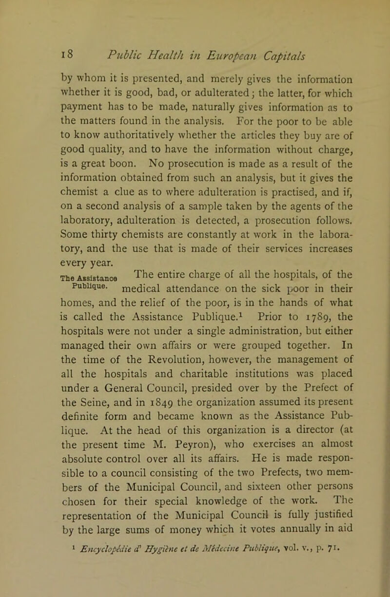 by whom it is presented, and merely gives the information whether it is good, bad, or adulterated; the latter, for which payment has to be made, naturally gives information as to the matters found in the analysis. For the poor to be able to know authoritatively whether the articles they buy are of good quality, and to have the information without charge, is a great boon. No prosecution is made as a result of the information obtained from such an analysis, but it gives the chemist a clue as to where adulteration is practised, and if, on a second analysis of a sample taken by the agents of the laboratory, adulteration is detected, a prosecution follows. Some thirty chemists are constantly at work in the labora- tory, and the use that is made of their services increases every year. The Assistance The entire charge of all the hospitals, of the Pubiique. medical attendance on the sick poor in their homes, and the relief of the poor, is in the hands of what is called the Assistance Pubiique.1 Prior to 1789, the hospitals were not under a single administration, but either managed their own affairs or were grouped together. In the time of the Revolution, however, the management of all the hospitals and charitable institutions was placed under a General Council, presided over by the Prefect of the Seine, and in 1849 the organization assumed its present definite form and became known as the Assistance Pub- iique. At the head of this organization is a director (at the present time M. Peyron), who exercises an almost absolute control over all its affairs. He is made respon- sible to a council consisting of the two Prefects, two mem- bers of the Municipal Council, and sixteen other persons chosen for their special knowledge of the work. The representation of the Municipal Council is fully justified by the large sums of money which it votes annually in aid 1 Encyclopedic d' Hygihie et dc Mtdecine Pubiique, vol. v., p. 71.