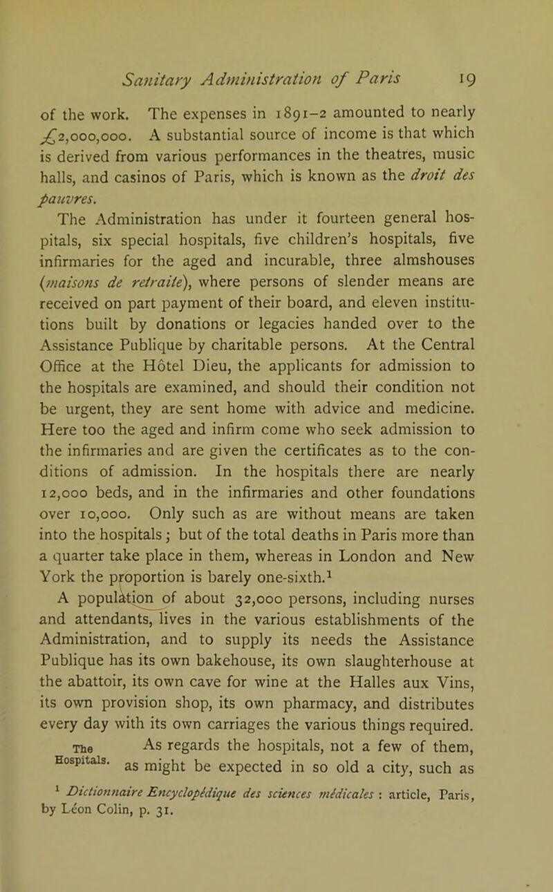 of the work. The expenses in 1891-2 amounted to nearly ^2,000,000. A substantial source of income is that which is derived from various performances in the theatres, music halls, and casinos of Paris, which is known as the droit des pauvres. The Administration has under it fourteen general hos- pitals, six special hospitals, five children’s hospitals, five infirmaries for the aged and incurable, three almshouses (/raisons de retraile), where persons of slender means are received on part payment of their board, and eleven institu- tions built by donations or legacies handed over to the Assistance Publique by charitable persons. At the Central Office at the Hotel Dieu, the applicants for admission to the hospitals are examined, and should their condition not be urgent, they are sent home with advice and medicine. Here too the aged and infirm come who seek admission to the infirmaries and are given the certificates as to the con- ditions of admission. In the hospitals there are nearly 12,000 beds, and in the infirmaries and other foundations over 10,000. Only such as are without means are taken into the hospitals; but of the total deaths in Paris more than a quarter take place in them, whereas in London and New York the proportion is barely one-sixth.1 A population of about 32,000 persons, including nurses and attendants, lives in the various establishments of the Administration, and to supply its needs the Assistance Publique has its own bakehouse, its own slaughterhouse at the abattoir, its own cave for wine at the Halles aux Vins, its own provision shop, its own pharmacy, and distributes every day with its own carriages the various things required. The As regards the hospitals, not a few of them, Hospitals. as mjght; he expected in so old a city, such as 1 Dictionnaire Encycloptdique des sciences medicates : article, Paris, by Leon Colin, p. 31.