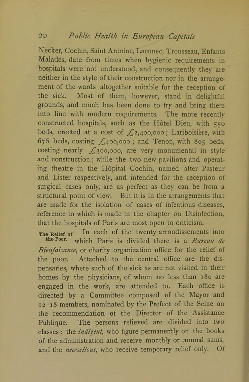 Necker, Cochin, Saint Antoine, Laennec, Trousseau, Enfants Malades, date from times when hygienic requirements in hospitals were not understood, and consequently they are neither in the style of their construction nor in the arrange- ment of the wards altogether suitable for the reception of the sick. Most of them, however, stand in delightful grounds, and much has been done to try and bring them into line with modern requirements. The more recently constructed hospitals, such as the Hotel Dieu, with 550 beds, erected at a cost of ^£2,400,000; Lariboisiere, with 676 beds, costing ^400,000 ; and Tenon, with 805 beds, costing nearly ^300,000, are very monumental in style and construction; while the two new pavilions and operat- ing theatre in the Hopital Cochin, named after Pasteur and Lister respectively, and intended for the reception of surgical cases only, are as perfect as they can be from a structural point of view. But it is in the arrangements that are made for the isolation of cases of infectious diseases, reference to which is made in the chapter on Disinfection, that the hospitals of Paris are most open to criticism. The Relief of In eac^ the twenty arrondissements into the Poor. wj1;ch Paris is divided there is a Bureau de Bienfaisance, or charity organization office for the relief of the poor. Attached to the central office are the dis- pensaries, where such of the sick as are not visited in their homes by the physicians, of whom no less than 180 are engaged in the work, are attended to. Each office is directed by a Committee composed of the Mayor and 12-18 members, nominated by the Prefect of the Seine on the recommendation of the Director of the Assistance Publique. The persons relieved are divided into two classes : the indigent, who figure permanently on the books of the administration and receive monthly or annual sums, and the necessitous, who receive temporary relief only. Ol