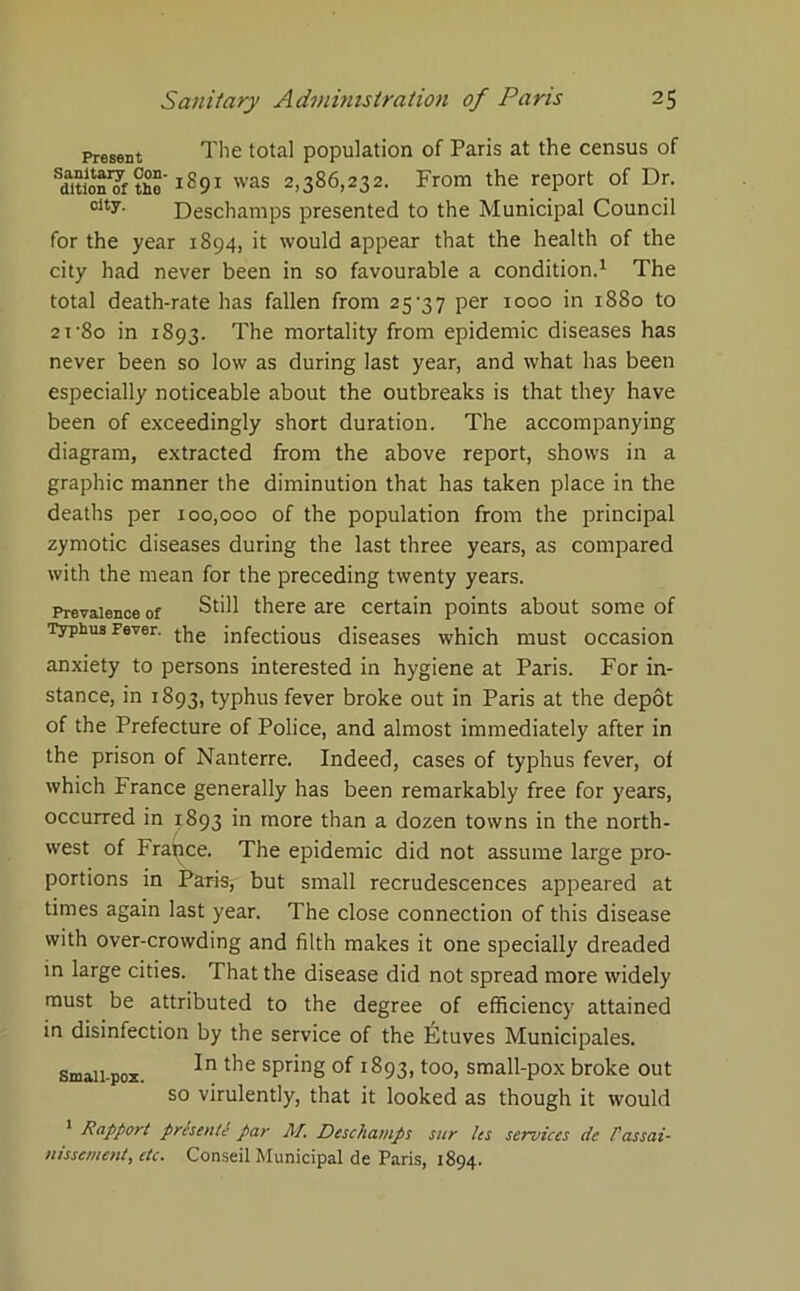 Present The total population of Paris at the census of ^dition'of tho 1291 was 2,386,232. From the report of Dr. city- Deschamps presented to the Municipal Council for the year 1894, it would appear that the health of the city had never been in so favourable a condition.1 The total death-rate has fallen from 25'37 per 1000 in 1880 to 2i‘8o in 1893. The mortality from epidemic diseases has never been so low as during last year, and what has been especially noticeable about the outbreaks is that they have been of exceedingly short duration. The accompanying diagram, extracted from the above report, shows in a graphic manner the diminution that has taken place in the deaths per 100,000 of the population from the principal zymotic diseases during the last three years, as compared with the mean for the preceding twenty years. Prevalence of Still there are certain points about some of Typhus Fever. the jnfectious diseases which must occasion anxiety to persons interested in hygiene at Paris. For in- stance, in 1893, typhus fever broke out in Paris at the depot of the Prefecture of Police, and almost immediately after in the prison of Nanterre. Indeed, cases of typhus fever, of which France generally has been remarkably free for years, occurred in 1893 in more than a dozen towns in the north- west of France. The epidemic did not assume large pro- portions in Paris, but small recrudescences appeared at times again last year. The close connection of this disease with over-crowding and filth makes it one specially dreaded in large cities. That the disease did not spread more widely must be attributed to the degree of efficiency attained in disinfection by the service of the Ihtuves Municipales. In the spring of 1893, too, small-pox broke out so virulently, that it looked as though it would 1 Rapport presente par M. Deschamps sur les services de Passai- nissement, etc. Conseil Municipal de Paris, 1894. Small-pox.