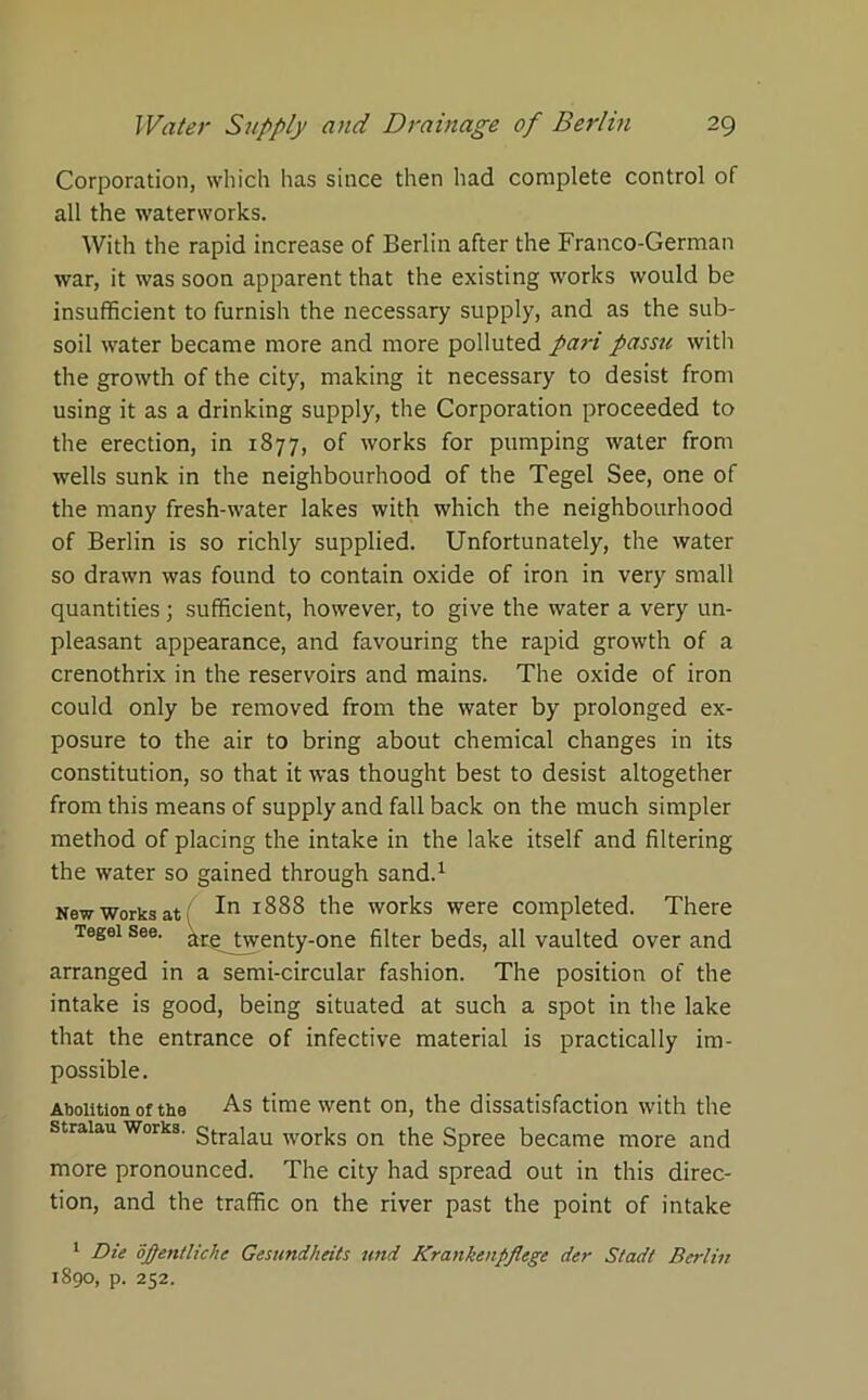 Corporation, which has since then had complete control of all the waterworks. With the rapid increase of Berlin after the Franco-German war, it was soon apparent that the existing works would be insufficient to furnish the necessary supply, and as the sub- soil water became more and more polluted pari passu with the growth of the city, making it necessary to desist from using it as a drinking supply, the Corporation proceeded to the erection, in 1877, of works for pumping water from wells sunk in the neighbourhood of the Tegel See, one of the many fresh-water lakes with which the neighbourhood of Berlin is so richly supplied. Unfortunately, the water so drawn was found to contain oxide of iron in very small quantities; sufficient, however, to give the water a very un- pleasant appearance, and favouring the rapid growth of a crenothrix in the reservoirs and mains. The oxide of iron could only be removed from the water by prolonged ex- posure to the air to bring about chemical changes in its constitution, so that it was thought best to desist altogether from this means of supply and fall back on the much simpler method of placing the intake in the lake itself and filtering the water so gained through sand.1 New works at ( ■'■n 1888 the works were completed. There Tegei see. ^rg^ twenty-one filter beds, all vaulted over and arranged in a semi-circular fashion. The position of the intake is good, being situated at such a spot in the lake that the entrance of infective material is practically im- possible. Abolition of the As time went on, the dissatisfaction with the straiau works. gtra]au Works on the Spree became more and more pronounced. The city had spread out in this direc- tion, and the traffic on the river past the point of intake 1 Die opentliche Gesundheits und Krankenpflege der Stadt Berlin 1890, p. 252.