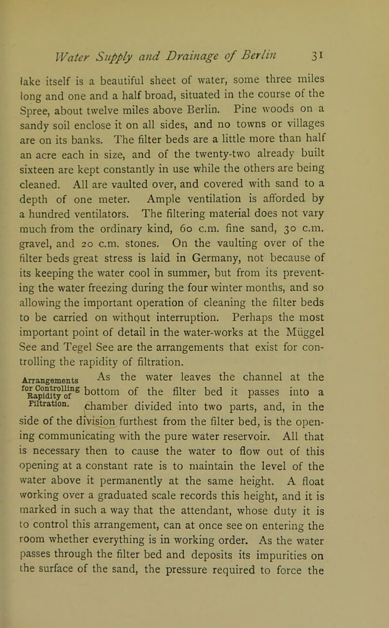 lake itself is a beautiful sheet of water, some three miles long and one and a half broad, situated in the course of the Spree, about twelve miles above Berlin. Pine woods on a sandy soil enclose it on all sides, and no towns or villages are on its banks. The filter beds are a little more than half an acre each in size, and of the twenty-two already built sixteen are kept constantly in use while the others are being cleaned. All are vaulted over, and covered with sand to a depth of one meter. Ample ventilation is afforded by a hundred ventilators. The filtering material does not vary much from the ordinary kind, 60 c.m. fine sand, 30 c.m. gravel, and 20 c.m. stones. On the vaulting over of the filter beds great stress is laid in Germany, not because of its keeping the water cool in summer, but from its prevent- ing the water freezing during the four winter months, and so allowing the important operation of cleaning the filter beds to be carried on without interruption. Perhaps the most important point of detail in the water-works at the Miiggel See and Tegel See are the arrangements that exist for con- trolling the rapidity of filtration. Arrangements As the water leaves the channel at the ^RapidJty^f12 bottom of the filter bed it passes into a Filtration, chamber divided into two parts, and, in the side of the division furthest from the filter bed, is the open- ing communicating with the pure water reservoir. All that is necessary then to cause the water to flow out of this opening at a constant rate is to maintain the level of the water above it permanently at the same height. A float working over a graduated scale records this height, and it is marked in such a way that the attendant, whose duty it is to control this arrangement, can at once see on entering the room whether everything is in working order. As the water passes through the filter bed and deposits its impurities on the surface of the sand, the pressure required to force the