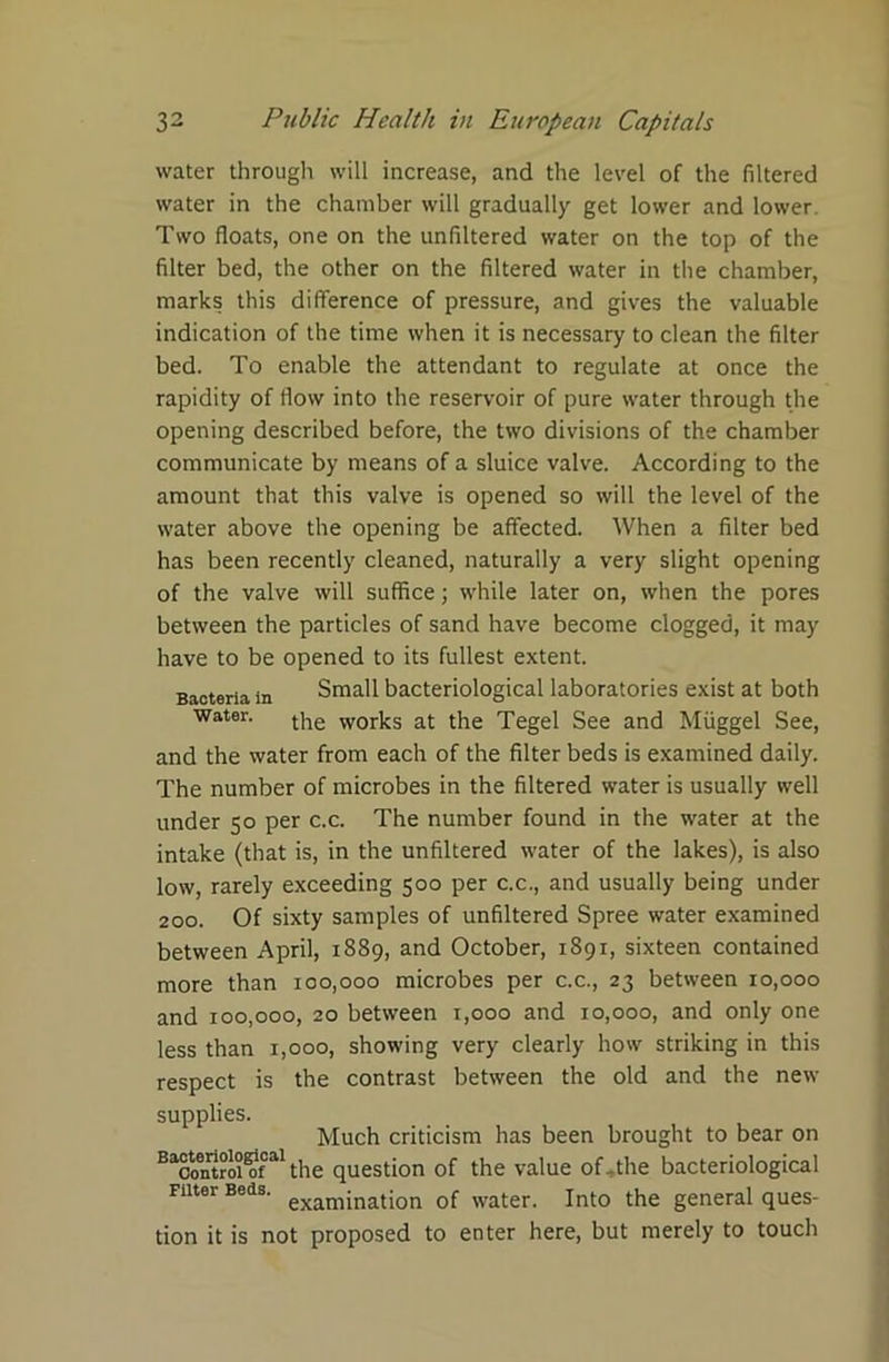 water through will increase, and the level of the filtered water in the chamber will gradually get lower and lower. Two floats, one on the unfiltered water on the top of the filter bed, the other on the filtered water in the chamber, marks this difference of pressure, and gives the valuable indication of the time when it is necessary to clean the filter bed. To enable the attendant to regulate at once the rapidity of flow into the reservoir of pure water through the opening described before, the two divisions of the chamber communicate by means of a sluice valve. According to the amount that this valve is opened so will the level of the water above the opening be affected. When a filter bed has been recently cleaned, naturally a very slight opening of the valve will suffice; while later on, when the pores between the particles of sand have become clogged, it may have to be opened to its fullest extent. Bacteria in Small bacteriological laboratories exist at both water. works at the Tegel See and Miiggel See, and the water from each of the filter beds is examined daily. The number of microbes in the filtered water is usually well under 50 per c.c. The number found in the water at the intake (that is, in the unfiltered water of the lakes), is also low, rarely exceeding 500 per c.c., and usually being under 200. Of sixty samples of unfiltered Spree water examined between April, 1889, and October, 1891, sixteen contained more than 100,000 microbes per c.c., 23 between 10,000 and 100,000, 20 between t,ooo and 10,000, and only one less than 1,000, showing very clearly how striking in this respect is the contrast between the old and the new supplies. Much criticism has been brought to bear on Bacoutroi?fal the question of the value of-the bacteriological Filter Beds. exam;nation 0( water. Into the general ques- tion it is not proposed to enter here, but merely to touch