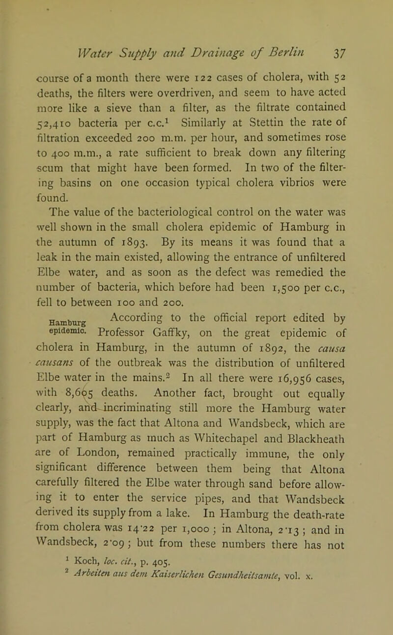 course of a month there were 122 cases of cholera, with 52 deaths, the filters were overdriven, and seem to have acted more like a sieve than a filter, as the filtrate contained 52,410 bacteria per c.c.1 Similarly at Stettin the rate of filtration exceeded 200 m.m. per hour, and sometimes rose to 400 m.m., a rate sufficient to break down any filtering scum that might have been formed. In two of the filter- ing basins on one occasion typical cholera vibrios were found. The value of the bacteriological control on the water was well shown in the small cholera epidemic of Hamburg in the autumn of 1893. By its means it was found that a leak in the main existed, allowing the entrance of unfiltered Elbe water, and as soon as the defect was remedied the number of bacteria, which before had been 1,500 per c.c., fell to between 100 and 200. Hamburg According to the official report edited by epidemic. Professor Gaffky, on the great epidemic of cholera in Hamburg, in the autumn of 1892, the causa causans of the outbreak was the distribution of unfiltered Elbe water in the mains.3 In all there were 16,956 cases, with 8,695 deaths. Another fact, brought out equally clearly, andHncriminating still more the Hamburg water supply, was the fact that Altona and Wandsbeck, which are part of Hamburg as much as Whitechapel and Blackheath are of London, remained practically immune, the only significant difference between them being that Altona carefully filtered the Elbe water through sand before allow- ing it to enter the service pipes, and that Wandsbeck derived its supply from a lake. In Hamburg the death-rate from cholera was i4'22 per 1,000; in Altona, 2T3 ; and in Wandsbeck, 2-09 ; but from these numbers there has not 1 Koch, loc. cit., p. 405. 2 Arbeiten aits dim Kaiserlichen Gesundheitsam/e, vol. x.