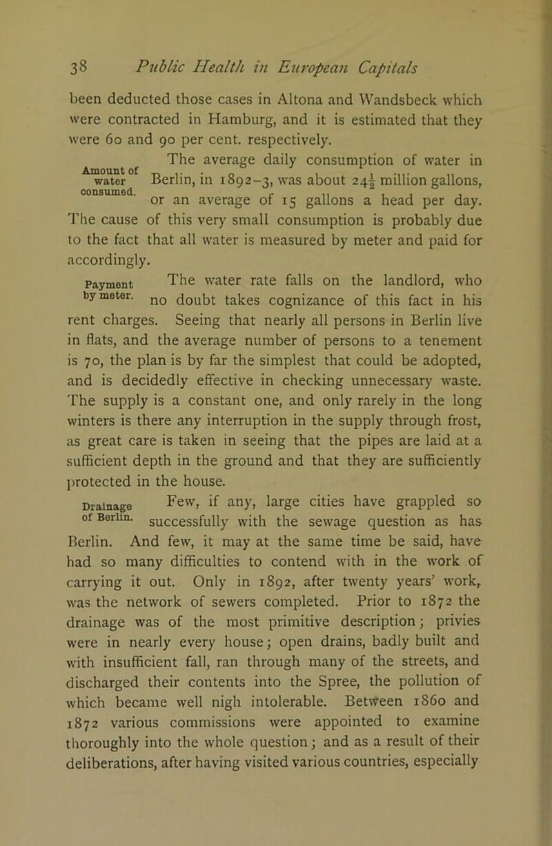 been deducted those cases in Altona and Wandsbeck which were contracted in Hamburg, and it is estimated that they were 60 and 90 per cent, respectively. The average daily consumption of water in Amount of . n . . water Berlin, in 1892-3, was about 24T million gallons, consumed. c „ , , , or an average of 15 gallons a head per day. The cause of this very small consumption is probably due to the fact that all water is measured by meter and paid for accordingly. Payment The water rate falls on the landlord, who by meter. n0 doubt takes cognizance of this fact in his rent charges. Seeing that nearly all persons in Berlin live in flats, and the average number of persons to a tenement is 70, the plan is by far the simplest that could be adopted, and is decidedly effective in checking unnecessary waste. The supply is a constant one, and only rarely in the long winters is there any interruption in the supply through frost, as great care is taken in seeing that the pipes are laid at a sufficient depth in the ground and that they are sufficiently protected in the house. Drainage Tew, if any, large cities have grappled so of Berlin, successfully with the sewage question as has Berlin. And few, it may at the same time be said, have had so many difficulties to contend with in the work of carrying it out. Only in 1892, after twenty years’ work, was the network of sewers completed. Prior to 1872 the drainage was of the most primitive description; privies were in nearly every house; open drains, badly built and with insufficient fall, ran through many of the streets, and discharged their contents into the Spree, the pollution of which became well nigh intolerable. Between i860 and 1872 various commissions were appointed to examine thoroughly into the whole question; and as a result of their deliberations, after having visited various countries, especially