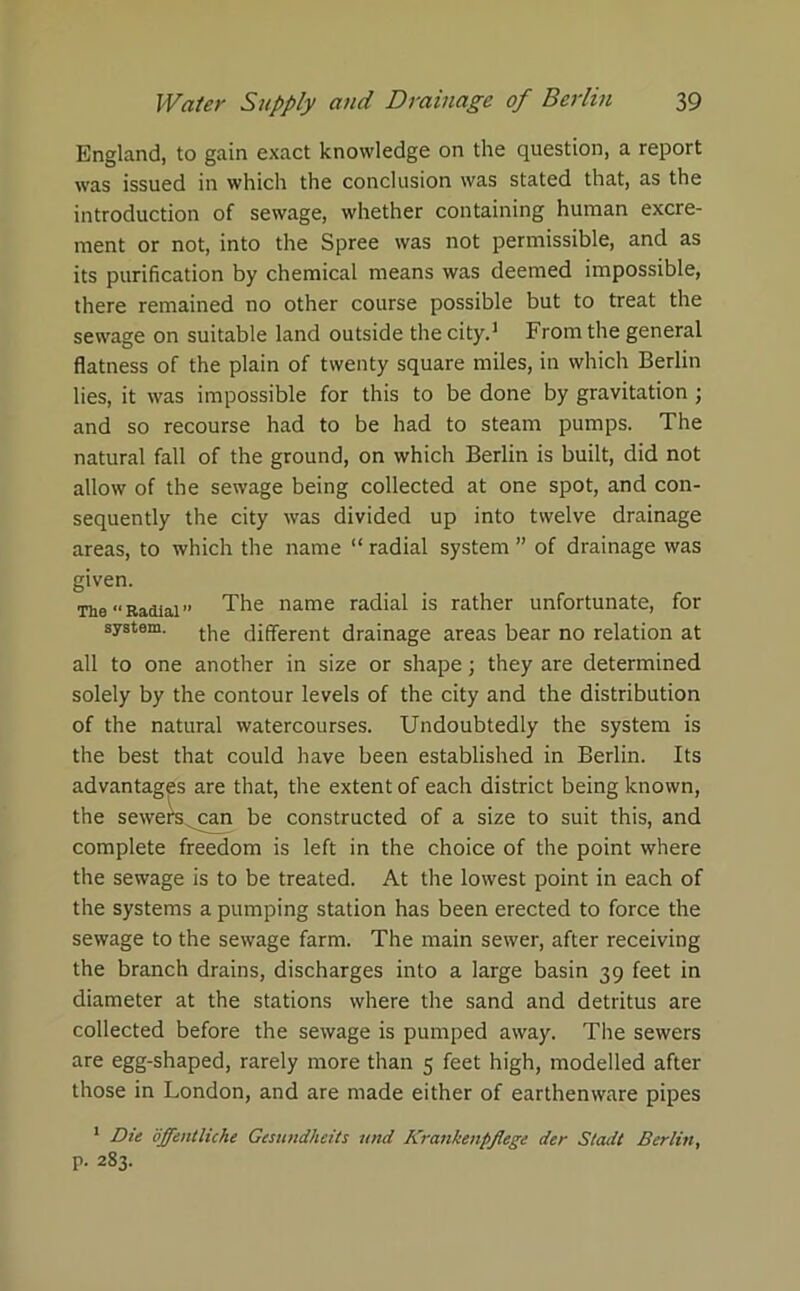 England, to gain exact knowledge on the question, a report was issued in which the conclusion was stated that, as the introduction of sewage, whether containing human excre- ment or not, into the Spree was not permissible, and as its purification by chemical means was deemed impossible, there remained no other course possible but to treat the sewage on suitable land outside the city.1 From the general flatness of the plain of twenty square miles, in which Berlin lies, it was impossible for this to be done by gravitation ; and so recourse had to be had to steam pumps. The natural fall of the ground, on which Berlin is built, did not allow of the sewage being collected at one spot, and con- sequently the city was divided up into twelve drainage areas, to which the name “ radial system ” of drainage was given. The “Radial” The name radial is rather unfortunate, for system, the different drainage areas bear no relation at all to one another in size or shape; they are determined solely by the contour levels of the city and the distribution of the natural watercourses. Undoubtedly the system is the best that could have been established in Berlin. Its advantages are that, the extent of each district being known, the sewers can be constructed of a size to suit this, and complete freedom is left in the choice of the point where the sewage is to be treated. At the lowest point in each of the systems a pumping station has been erected to force the sewage to the sewage farm. The main sewer, after receiving the branch drains, discharges into a large basin 39 feet in diameter at the stations where the sand and detritus are collected before the sewage is pumped away. The sewers are egg-shaped, rarely more than 5 feet high, modelled after those in London, and are made either of earthenware pipes 1 Die offentliche Gesundhcits und Krankenpflege der Stadt Berlin, p. 283.