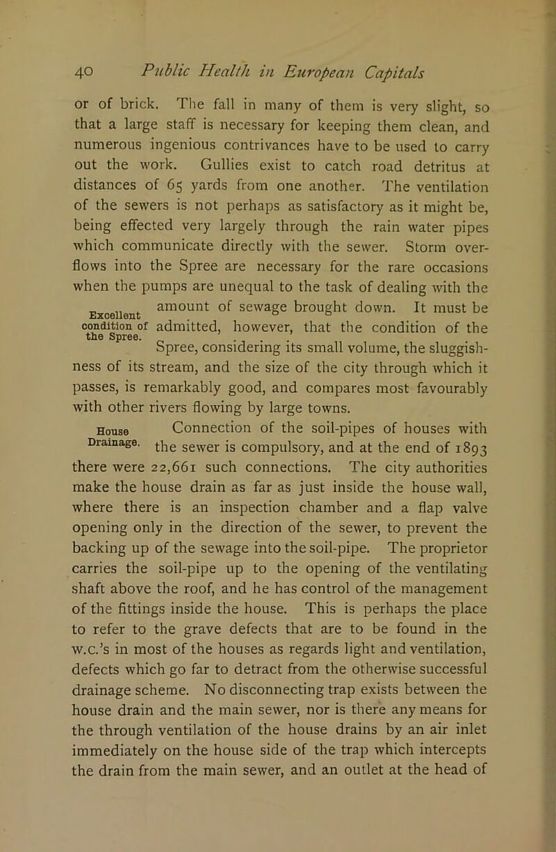 or of brick. The fall in many of them is very slight, so that a large staff is necessary for keeping them clean, and numerous ingenious contrivances have to be used to carry out the work. Gullies exist to catch road detritus at distances of 65 yards from one another. The ventilation of the sewers is not perhaps as satisfactory as it might be, being effected very largely through the rain water pipes which communicate directly with the sewer. Storm over- flows into the Spree are necessary for the rare occasions when the pumps are unequal to the task of dealing with the Excellent amount sewage brought down. It must be condition of admitted, however, that the condition of the the Spree. Spree, considering its small volume, the sluggish- ness of its stream, and the size of the city through which it passes, is remarkably good, and compares most favourably with other rivers flowing by large towns. House Connection of the soil-pipes of houses with Drainage. t]ie sewer ;s compulsory, and at the end of 1893 there were 22,661 such connections. The city authorities make the house drain as far as just inside the house wall, where there is an inspection chamber and a flap valve opening only in the direction of the sewer, to prevent the backing up of the sewage into the soil-pipe. The proprietor carries the soil-pipe up to the opening of the ventilating shaft above the roof, and he has control of the management of the fittings inside the house. This is perhaps the place to refer to the grave defects that are to be found in the w.c.’s in most of the houses as regards light and ventilation, defects which go far to detract from the otherwise successful drainage scheme. No disconnecting trap exists between the house drain and the main sewer, nor is there any means for the through ventilation of the house drains by an air inlet immediately on the house side of the trap which intercepts the drain from the main sewer, and an outlet at the head of