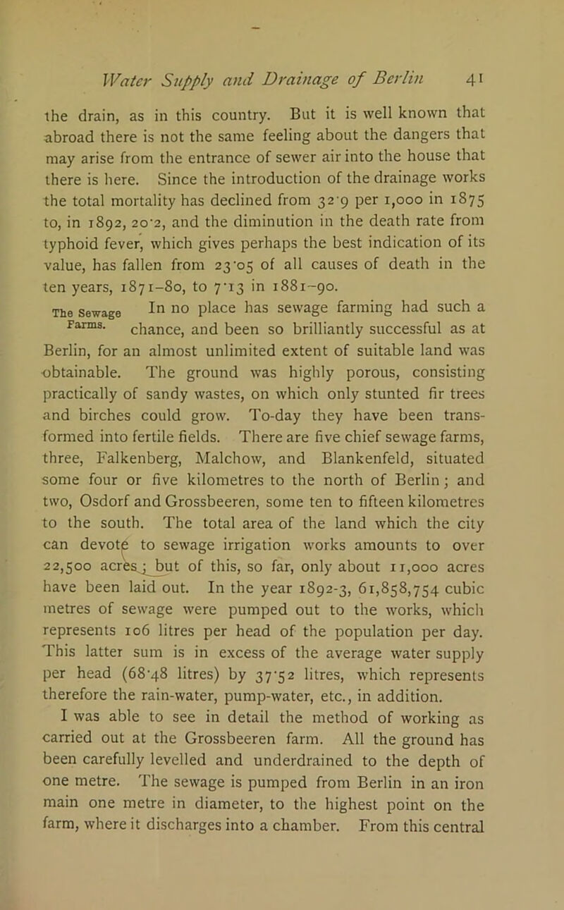 the drain, as in this country. But it is well known that abroad there is not the same feeling about the dangers that may arise from the entrance of sewer air into the house that there is here. Since the introduction of the drainage works the total mortality has declined from 32-9 per 1,000 in 1S75 to, in 1892, 20’2, and the diminution in the death rate from typhoid fever, which gives perhaps the best indication of its value, has fallen from 23-05 of all causes of death in the ten years, 1871-80, to 7-13 in 1881-90. The sewage In 110 place has sewage farming had such a Farms. chance, and been so brilliantly successful as at Berlin, for an almost unlimited extent of suitable land was obtainable. The ground was highly porous, consisting practically of sandy wastes, on which only stunted fir trees and birches could grow. To-day they have been trans- formed into fertile fields. There are five chief sewage farms, three, Falkenberg, Malchow, and Blankenfeld, situated some four or five kilometres to the north of Berlin; and two, Osdorf and Grossbeeren, some ten to fifteen kilometres to the south. The total area of the land which the city can devotje to sewage irrigation works amounts to over 22,500 acres^pjxit of this, so far, only about 11,000 acres have been laid out. In the year 1892-3, 61,858,754 cubic metres of sewage were pumped out to the works, which represents 106 litres per head of the population per day. This latter sum is in excess of the average water supply per head (68-48 litres) by 37-52 litres, which represents therefore the rain-water, pump-water, etc., in addition. I was able to see in detail the method of working as carried out at the Grossbeeren farm. All the ground has been carefully levelled and underdrained to the depth of one metre. The sewage is pumped from Berlin in an iron main one metre in diameter, to the highest point on the farm, where it discharges into a chamber. From this central