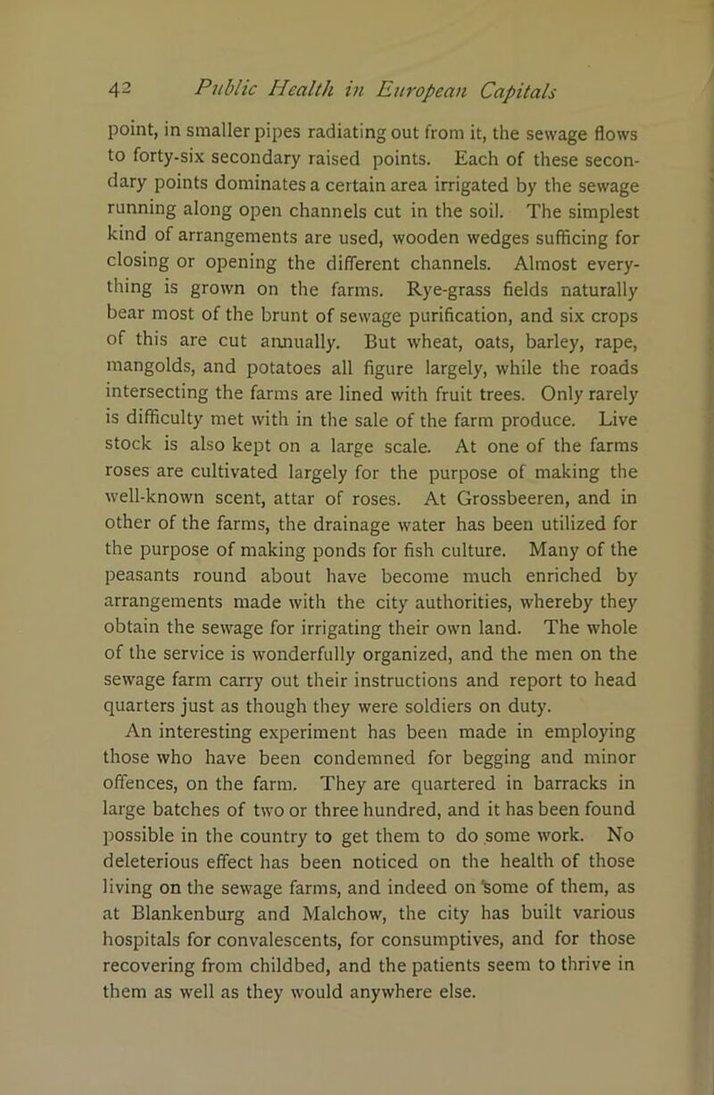 point, in smaller pipes radiating out from it, the sewage flows to forty-six secondary raised points. Each of these secon- dary points dominates a certain area irrigated by the sewage running along open channels cut in the soil. The simplest kind of arrangements are used, wooden wedges sufficing for closing or opening the different channels. Almost every- thing is grown on the farms. Rye-grass fields naturally bear most of the brunt of sewage purification, and six crops of this are cut annually. But wheat, oats, barley, rape, mangolds, and potatoes all figure largely, while the roads intersecting the farms are lined with fruit trees. Only rarely is difficulty met with in the sale of the farm produce. Live stock is also kept on a large scale. At one of the farms roses are cultivated largely for the purpose of making the well-known scent, attar of roses. At Grossbeeren, and in other of the farms, the drainage water has been utilized for the purpose of making ponds for fish culture. Many of the peasants round about have become much enriched by arrangements made with the city authorities, whereby they obtain the sewage for irrigating their own land. The whole of the service is wonderfully organized, and the men on the sewage farm carry out their instructions and report to head quarters just as though they were soldiers on duty. An interesting experiment has been made in employing those who have been condemned for begging and minor offences, on the farm. They are quartered in barracks in large batches of two or three hundred, and it has been found possible in the country to get them to do some work. No deleterious effect has been noticed on the health of those living on the sewage farms, and indeed on'some of them, as at Blankenburg and Malchow, the city has built various hospitals for convalescents, for consumptives, and for those recovering from childbed, and the patients seem to thrive in them as well as they would anywhere else.