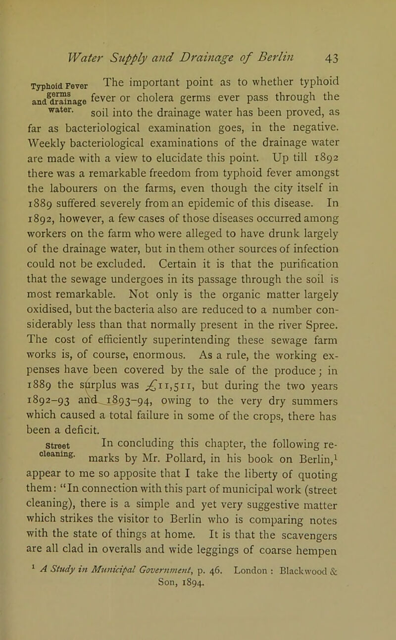 Typnoid Fever The important point as to whether typhoid andgdrainage fever or cholera germs ever pass through the water. soq £nt0 the drainage water has been proved, as far as bacteriological examination goes, in the negative. Weekly bacteriological examinations of the drainage water are made with a view to elucidate this point. Up till 1892 there was a remarkable freedom from typhoid fever amongst the labourers on the farms, even though the city itself in 1889 suffered severely from an epidemic of this disease. In 1892, however, a few cases of those diseases occurred among workers on the farm who were alleged to have drunk largely of the drainage water, but in them other sources of infection could not be excluded. Certain it is that the purification that the sewage undergoes in its passage through the soil is most remarkable. Not only is the organic matter largely oxidised, but the bacteria also are reduced to a number con- siderably less than that normally present in the river Spree. The cost of efficiently superintending these sewage farm works is, of course, enormous. As a rule, the working ex- penses have been covered by the sale of the produce; in 1889 the surplus was ^11,511, but during the two years 1892-93 aricL_i893-94, owing to the very dry summers which caused a total failure in some of the crops, there has been a deficit. Street In concluding this chapter, the following re- cleaning. marks by Mr. p0llard, in his book on Berlin,1 appear to me so apposite that I take the liberty of quoting them: “In connection with this part of municipal work (street cleaning), there is a simple and yet very suggestive matter which strikes the visitor to Berlin who is comparing notes with the state of things at home. It is that the scavengers are all clad in overalls and wide leggings of coarse hempen 1 A Study in Municipal Government, p. 46. London : Blackwood & Son, 1894.