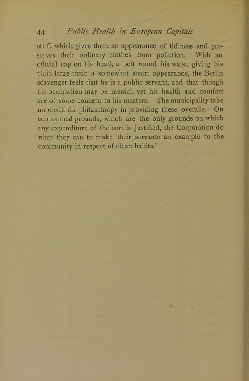 stuff, which gives them an appearance of tidiness and pre- serves their ordinary clothes from pollution. With an official cap on his head, a belt round his waist, giving his plain large tunic a somewhat smart appearance, the Berlin scavenger feels that he is a public servant, and that though his occupation may be menial, yet his health and comfort are of some concern to his masters. The municipality take no credit for philanthropy in providing these overalls. On economical grounds, which are the only grounds on which any expenditure of the sort is justified, the Corporation do what they can to make their servants an example to the community in respect of clean habits.”