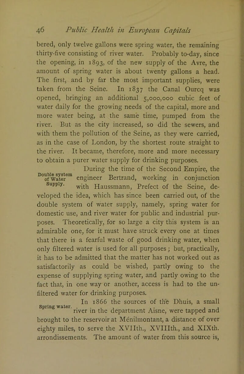 bered, only twelve gallons were spring water, the remaining thirty-five consisting of river water. Probably to-day, since the opening, in 1893, of the new supply of the Avre, the amount of spring water is about twenty gallons a head. The first, and by far the most important supplies, were taken from the Seine. In 1837 the Canal Ourcq was opened, bringing an additional 5,000,000 cubic feet of water daily for the growing needs of the capital, more and more water being, at the same time, pumped from the river. But as the city increased, so did the sewers, and with them the pollution of the Seine, as they were carried, as in the case of London, by the shortest route straight to the river. It became, therefore, more and more necessary to obtain a purer water supply for drinking purposes. During the time of the Second Empire, the D°of water6™ engineer Bertrand, working in conjunction supply. Haussmann, Prefect of the Seine, de- veloped the idea, which has since been carried out, of the double system of water supply, namely, spring water for domestic use, and river water for public and industrial pur- poses. Theoretically, for so large a city this system is an admirable one, for it must have struck every one at times that there is a fearful waste of good drinking water, when only filtered water is used for all purposes; but, practically, it has to be admitted that the matter has not worked out as satisfactorily as could be wished, partly owing to the expense of supplying spring water, and partly owing to the fact that, in one way or another, access is had to the un- filtered water for drinking purposes. In 1866 the sources of the Dhuis, a small Spring water. . . , . . , , river in the department Aisne, were tapped and brought to the reservoir at Mtinilmontant, a distance of over eighty miles, to serve the XVIIth., XVIIIth., and XIXth. arrondissements. The amount of water from this source is,