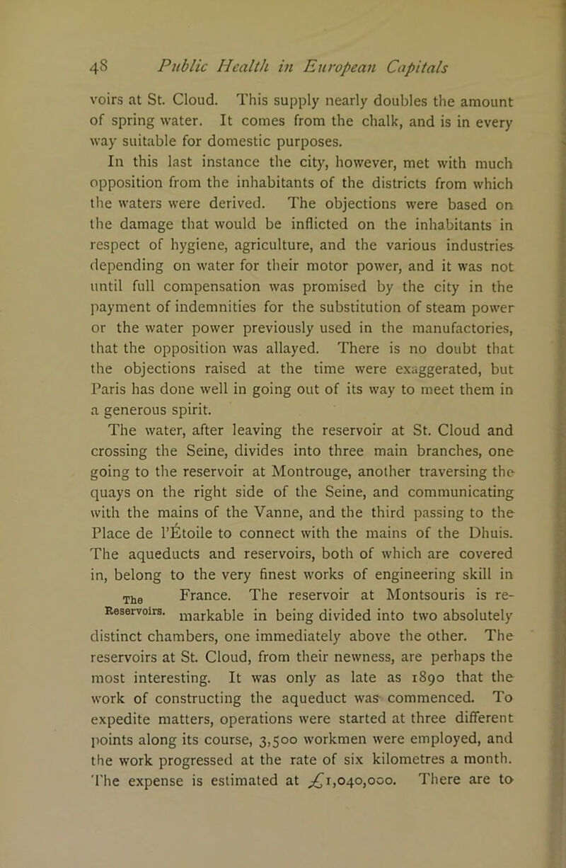 voirs at St. Cloud. This supply nearly doubles the amount of spring water. It comes from the chalk, and is in every way suitable for domestic purposes. In this last instance the city, however, met with much opposition from the inhabitants of the districts from which the waters were derived. The objections were based on the damage that would be inflicted on the inhabitants in respect of hygiene, agriculture, and the various industries depending on water for their motor power, and it was not until full compensation was promised by the city in the payment of indemnities for the substitution of steam power or the water power previously used in the manufactories, that the opposition was allayed. There is no doubt that the objections raised at the time were exaggerated, but Paris has done well in going out of its way to meet them in a generous spirit. The water, after leaving the reservoir at St. Cloud and crossing the Seine, divides into three main branches, one going to the reservoir at Montrouge, another traversing the quays on the right side of the Seine, and communicating with the mains of the Vanne, and the third passing to the Place de l’6toile to connect with the mains of the Dhuis. The aqueducts and reservoirs, both of which are covered in, belong to the very finest works of engineering skill in The France. The reservoir at Montsouris is re- Reservoirs, in being divided into two absolutely distinct chambers, one immediately above the other. The reservoirs at St. Cloud, from their newness, are perhaps the most interesting. It was only as late as 1890 that the work of constructing the aqueduct was commenced. To expedite matters, operations were started at three different points along its course, 3,500 workmen were employed, and the work progressed at the rate of six kilometres a month. The expense is estimated at ^1,040,000. There are to