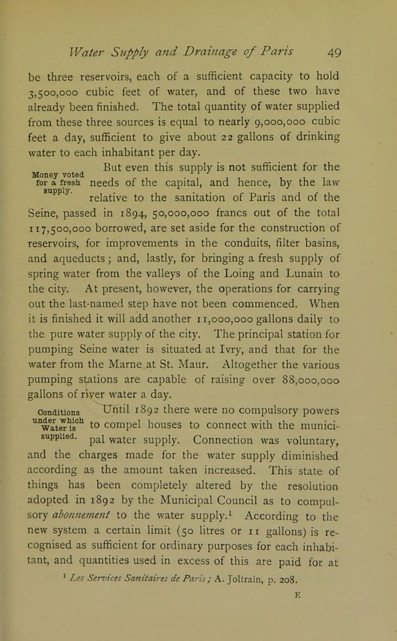 be three reservoirs, each of a sufficient capacity to hold 3.500.000 cubic feet of water, and of these two have already been finished. The total quantity of water supplied from these three sources is equal to nearly 9,000,000 cubic feet a day, sufficient to give about 22 gallons of drinking water to each inhabitant per day. But even this supply is not sufficient for the Money voted , „ , ‘ , , , , for a fresh needs of the capital, and hence, by the law supply. rejat;ve to j-pjg sanitation of Paris and of the Seine, passed in 1894, 50,000,000 francs out of the total 117.500.000 borrowed, are set aside for the construction of reservoirs, for improvements in the conduits, filter basins, and aqueducts; and, lastly, for bringing a fresh supply of spring water from the valleys of the Loing and Lunain to the city. At present, however, the operations for carrying out the last-named step have not been commenced. When it is finished it will add another 11,000,000 gallons daily to the pure water supply of the city. The principal station for pumping Seine water is situated at Ivry, and that for the water from the Marne at St. Maur. Altogether the various pumping stations are capable of raising over 88,000,000 gallons of river water a day. Conditions Until 1892 there were no compulsory powers unwaIter1is011 t0 compel houses to connect with the munici- suppued. paj water supply. Connection was voluntary, and the charges made for the water supply diminished according as the amount taken increased. This state of things has been completely altered by the resolution adopted in 1892 by the Municipal Council as to compul- sory abonnement to the water supply.1 According to the new system a certain limit (50 litres or ir gallons) is re- cognised as sufficient for ordinary purposes for each inhabi- tant, and quantities used in excess of this are paid for at 1 Les Services Saniiaires de Paris; A. Joltrain, p. 208.