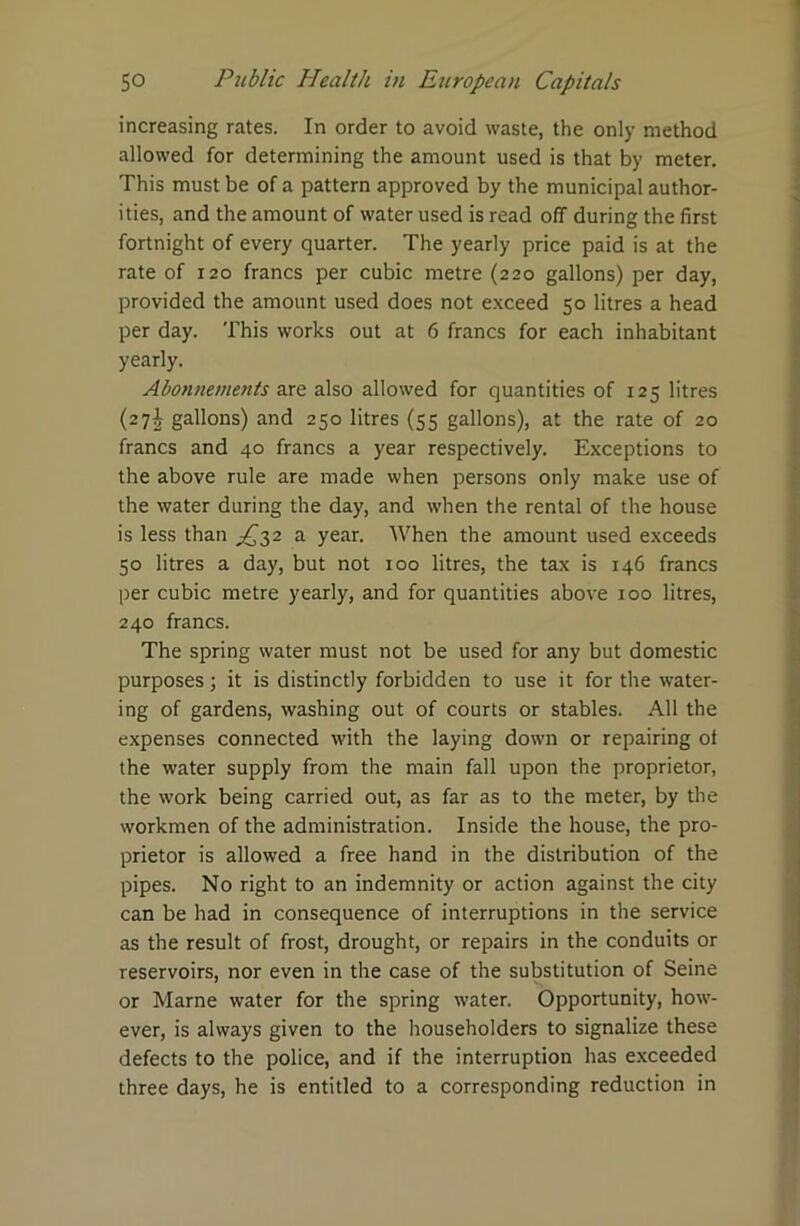 increasing rates. In order to avoid waste, the only method allowed for determining the amount used is that by meter. This must be of a pattern approved by the municipal author- ities, and the amount of water used is read off during the first fortnight of every quarter. The yearly price paid is at the rate of 120 francs per cubic metre (220 gallons) per day, provided the amount used does not exceed 50 litres a head per day. This works out at 6 francs for each inhabitant yearly. Abonnements are also allowed for quantities of 125 litres (27^ gallons) and 250 litres (55 gallons), at the rate of 20 francs and 40 francs a year respectively. Exceptions to the above rule are made when persons only make use of the water during the day, and when the rental of the house is less than ^32 a year. When the amount used exceeds 50 litres a day, but not 100 litres, the tax is 146 francs per cubic metre yearly, and for quantities above 100 litres, 240 francs. The spring water must not be used for any but domestic purposes; it is distinctly forbidden to use it for the water- ing of gardens, washing out of courts or stables. All the expenses connected with the laying down or repairing of the water supply from the main fall upon the proprietor, the work being carried out, as far as to the meter, by the workmen of the administration. Inside the house, the pro- prietor is allowed a free hand in the distribution of the pipes. No right to an indemnity or action against the city can be had in consequence of interruptions in the service as the result of frost, drought, or repairs in the conduits or reservoirs, nor even in the case of the substitution of Seine or Marne water for the spring water. Opportunity, how- ever, is always given to the householders to signalize these defects to the police, and if the interruption has exceeded three days, he is entitled to a corresponding reduction in