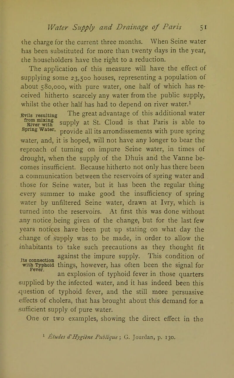 the charge for the current three months. When Seine water has been substituted for more than twenty days in the year, the householders have the right to a reduction. The application of this measure will have the effect of supplying some 23,500 houses, representing a population of about 580,000, with pure water, one half of which has re- ceived hitherto scarcely any water from the public supply, whilst the other half has had to depend on river water.1 £viis resulting The great advantage of this additional water supply at St. Cloud is that Paris is able to spring water. provj(je ap jts arrondissements with pure spring water, and, it is hoped, will not have any longer to bear the reproach of turning on impure Seine water, in times of drought, when the supply of the Dhuis and the Yanne be- comes insufficient. Because hitherto not only has there been a communication between the reservoirs of spring water and those for Seine water, but it has been the regular thing every summer to make good the insufficiency of spring water by unfiltered Seine water, drawn at Ivry, which is turned into the reservoirs. At first this was done without any notice being given of the change, but for the last few years notices have been put up stating on what day the change of sYpply was to be made, in order to allow the inhabitants to take such precautions as they thought fit its connection a&a’nst imPure supply. This condition of witbTypboid things, however, has often been the signal for an explosion of typhoid fever in those quarters supplied by the infected water, and it has indeed been this question of typhoid fever, and the still more persuasive effects of cholera, that has brought about this demand for a sufficient supply of pure water. One or two examples, showing the direct effect in the Aludes <THygiene Publique ; G. Jourdan, p. 130.