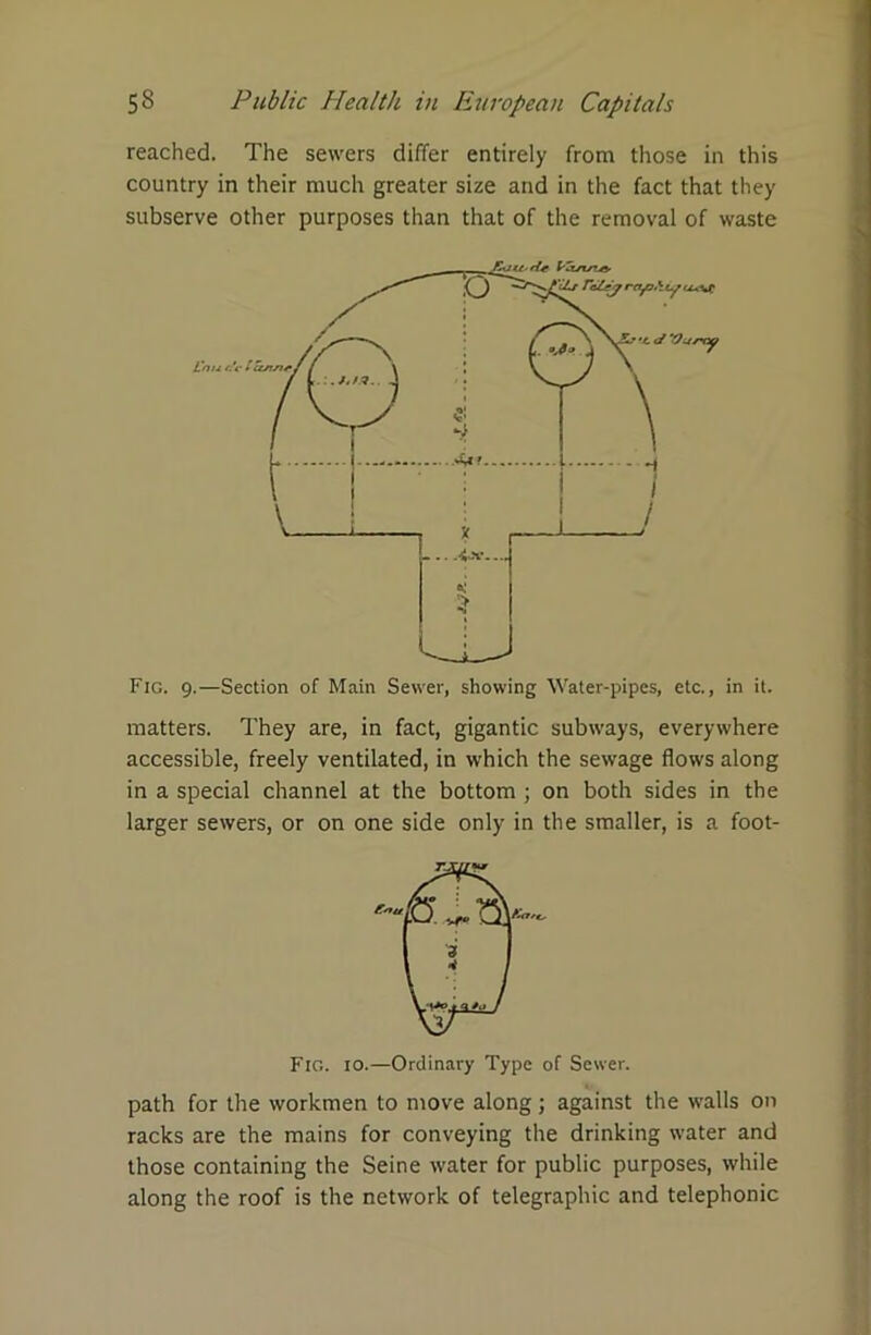 reached. The sewers differ entirely from those in this country in their much greater size and in the fact that they subserve other purposes than that of the removal of waste Fig. 9.—Section of Main Sewer, showing Water-pipes, etc., in it. matters. They are, in fact, gigantic subways, everywhere accessible, freely ventilated, in which the sewage flows along in a special channel at the bottom ; on both sides in the larger sewers, or on one side only in the smaller, is a foot- Fic.. 10.—Ordinary Type of Sewer. path for the workmen to move along; against the walls on racks are the mains for conveying the drinking water and those containing the Seine water for public purposes, while along the roof is the network of telegraphic and telephonic