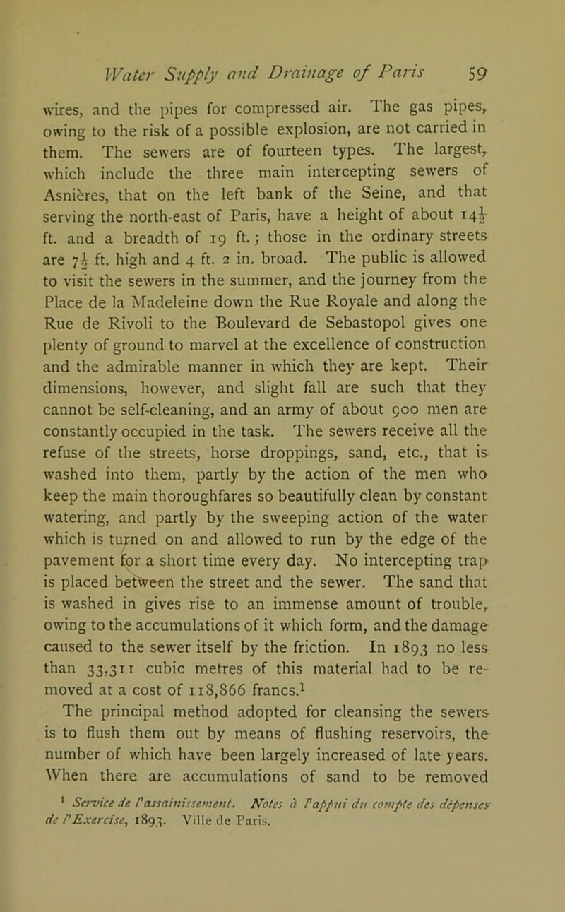wires, and the pipes for compressed air. The gas pipes, owing to the risk of a possible explosion, are not carried in them. The sewers are of fourteen types. The largest, which include the three main intercepting sewers of Asnteres, that on the left bank of the Seine, and that serving the north-east of Paris, have a height of about 14^ ft. and a breadth of 19 ft.; those in the ordinary streets are 7J ft. high and 4 ft. 2 in. broad. The public is allowed to visit the sewers in the summer, and the journey from the Place de la Madeleine down the Rue Royale and along the Rue de Rivoli to the Boulevard de Sebastopol gives one plenty of ground to marvel at the excellence of construction and the admirable manner in which they are kept. Their dimensions, however, and slight fall are such that they cannot be self-cleaning, and an army of about 500 men are constantly occupied in the task. The sewers receive all the refuse of the streets, horse droppings, sand, etc., that is washed into them, partly by the action of the men who keep the main thoroughfares so beautifully clean by constant watering, and partly by the sweeping action of the water which is turned on and allowed to run by the edge of the pavement for a short time every day. No intercepting trap is placed betvveen the street and the sewer. The sand that is washed in gives rise to an immense amount of trouble, owing to the accumulations of it which form, and the damage caused to the sewer itself by the friction. In 1893 no less than 33,311 cubic metres of this material had to be re- moved at a cost of 1x8,866 francs.1 The principal method adopted for cleansing the sewers is to flush them out by means of flushing reservoirs, the number of which have been largely increased of late years. When there are accumulations of sand to be removed 1 Service de Passainissement. Notes a Pappui du compte des depenses; de TExercise, 1893. Ville de Paris.