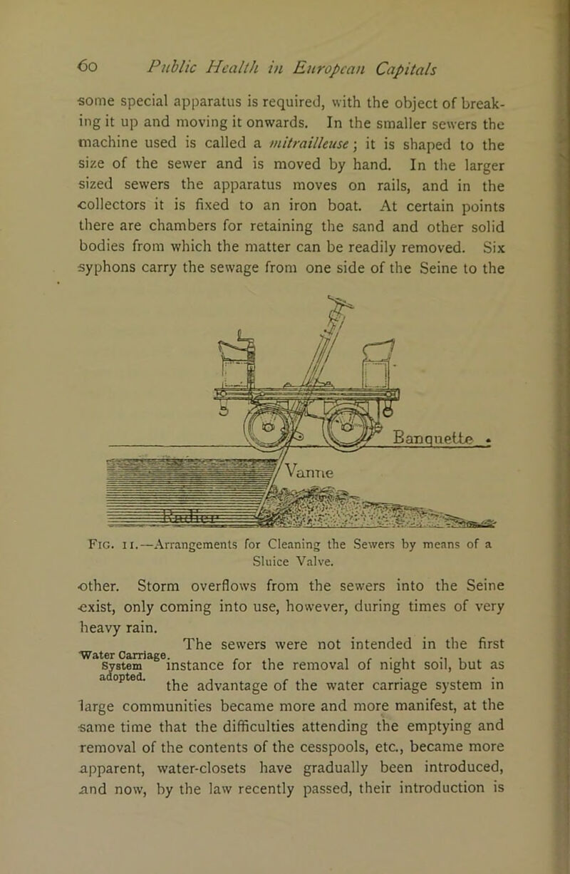 some special apparatus is required, with the object of break- ing it up and moving it onwards. In the smaller sewers the machine used is called a mitrailleuse; it is shaped to the size of the sewer and is moved by hand. In the larger sized sewers the apparatus moves on rails, and in the collectors it is fixed to an iron boat. At certain points there are chambers for retaining the sand and other solid bodies from which the matter can be readily removed. Six syphons carry the sewage from one side of the Seine to the Fig. ii.—Arrangements for Cleaning the Sewers by means of a Sluice Valve. •other. Storm overflows from the sewers into the Seine exist, only coming into use, however, during times of very heavy rain. The sewers were not intended in the first Water Carriage. , , , , - , , system instance for the removal of night soil, but as adopted. the advantage of the water carnage system in large communities became more and more manifest, at the •same time that the difficulties attending the emptying and removal of the contents of the cesspools, etc, became more apparent, water-closets have gradually been introduced, and now, by the law recently passed, their introduction is