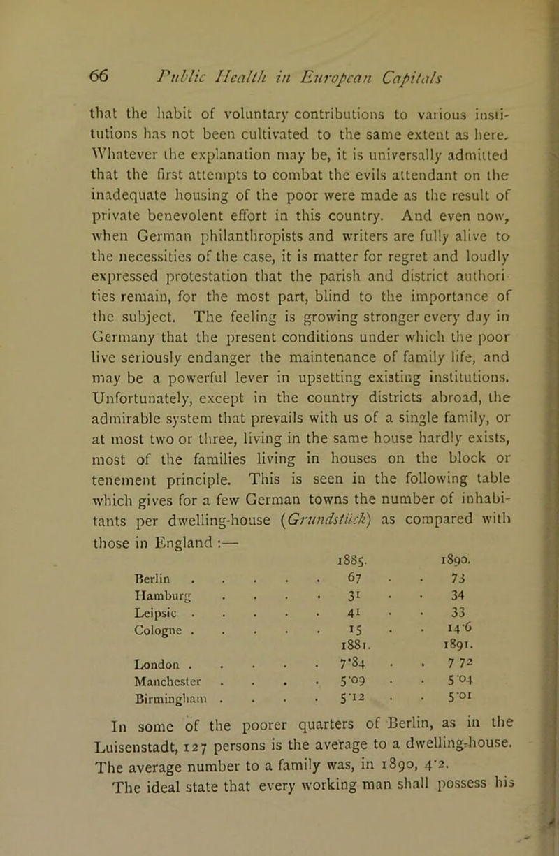 that the habit of voluntary contributions to various insti- tutions has not been cultivated to the same extent as here. Whatever the explanation may be, it is universally admitted that the first attempts to combat the evils attendant on the inadequate housing of the poor were made as the result of private benevolent effort in this country. And even now, when German philanthropists and writers are fully alive to the necessities of the case, it is matter for regret and loudly expressed protestation that the parish and district authori- ties remain, for the most part, blind to the importance of the subject. The feeling is growing stronger every day in Germany that the present conditions under which the poor live seriously endanger the maintenance of family life, and may be a powerful lever in upsetting existing institutions. Unfortunately, except in the country districts abroad, the admirable system that prevails with us of a single family, or at most two or three, living in the same house hardly exists, most of the families living in houses on the block or tenement principle. This is seen in the following table which gives for a few German towns the number of inhabi- tants per dwelling-house (Grundstikk) as compared with those in England :— 18S5. 1890. Berlin .... 67 73 Hamburg 31 34 Leipsic .... 41 33 Cologne . is . . I4'6 1881. 1891. London .... . 7*34 . 7 72 Manchester • 5 '°9 • S'°4 Birmingham . . 512 . 5 01 In some of the poorer quarters of Berlin, as in the Luisenstadt, 127 persons is the average to a dwelling-house. The average number to a family was, in 1 890, 4‘2. The ideal state that every working man shall possess his