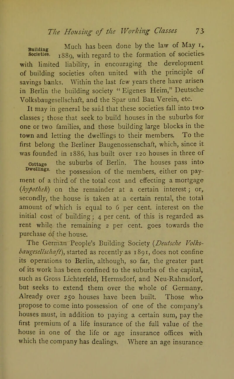Building Much has been done by the law of May i„ Societies, ^89, wjth regard to the formation of societies- with limited liability, in encouraging the development of building societies often united with the principle of savings banks. Within the last few years there have arisen in Berlin the building society “ Eigenes Heim,” Deutsche Volksbaugesellschaft, and the Spar und Bau Verein, etc. It may in general be said that these societies fall into two classes; those that seek to build houses in the suburbs for one or two families, and those building large blocks in the town and letting the dwellings to their members. To the first belong the Berliner Baugenossenschaft, which, since it wras founded in 1886, has built over 120 houses in three of Cottage the suburbs of Berlin. The houses pass into Dwellings, t^e p0ssessj0n of the members, either on pay- ment of a third of the total cost and effecting a mortgage (hypothek) on the remainder at a certain interest; or, secondly, the house is taken at a certain rental, the total amount of which is equal to 6 per cent, interest on the initial cost of building; 4 per cent, of this is regarded as rent while, the remaining 2 per cent, goes towards the purchase df the house. The Germin' People’s Building Society (.Deutsche Volks- baugesellschaft), started as recently as i89r, does not confine its operations to Berlin, although, so far, the greater part of its w'ork has been confined to the suburbs of the capital, such as Gross Lichterfeld, Hermsdorf, and Neu-Rahnsdorf, but seeks to extend them over the whole of Germany. Already over 250 houses have been built. Those who propose to come into possession of one of the company’s houses must, in addition to paying a certain sum, pay the first premium of a life insurance of the full value of the house in one of the life or age insurance offices with which the company has dealings. Where an age insurance