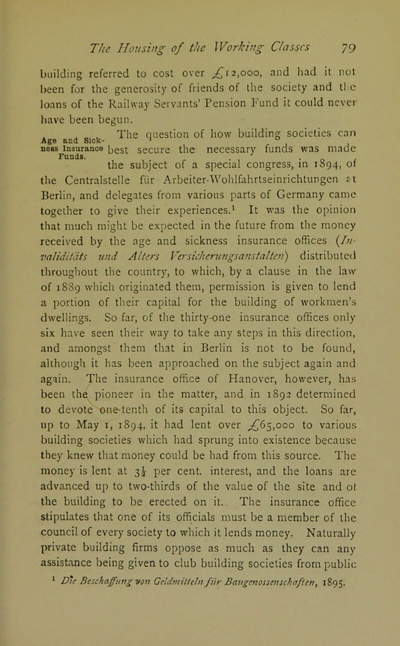 building referred to cost over ^12,000, and had it not been for the generosity of friends of the society and the loans of the Railway Servants’ Pension Fund it could never have been begun. The question of how building societies can ana Sick- ness insurance best secure the necessary funds was made Funds. . the subject of a special congress, in 1894, ol the Centralstelle fur Arbeiter-Wohlfahrtseinrichtungen at Berlin, and delegates from various parts of Germany came together to give their experiences.1 It was the opinion that much might be expected in the future from the money received by the age and sickness insurance offices (/;/- validitats und Alters Versicherungsanstalten) distributed throughout the country, to which, by a clause in the law of 18S9 which originated them, permission is given to lend a portion of their capital for the building of workmen’s dwellings. So far, of the thirty-one insurance offices only six have seen their way to take any steps in this direction, and amongst them that in Berlin is not to be found, although it has been approached on the subject again and again. The insurance office of Hanover, however, has been the pioneer in the matter, and in 1892 determined to devote^ene-tenth of its capital to this object. So far, up to May 1, 1894, it had lent over ,£65,000 to various building societies which had sprung into existence because they knew that money could be had from this source. The money is lent at 3^ per cent, interest, and the loans are advanced up to two-thirds of the value of the site and ot the building to be erected on it. The insurance office stipulates that one of its officials must be a member of the council of every society to which it lends money. Naturally private building firms oppose as much as they can any assistance being given to club building societies from public 1 Die Beschafftnig von Gcldmittclnfiir Bangcnossettsch often, 1895.