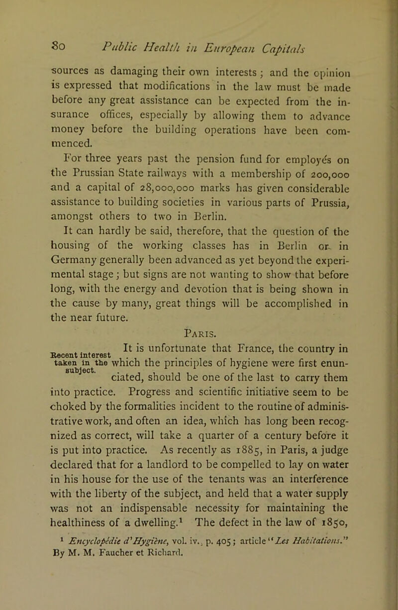 sources as damaging their own interests ■ and the opinion is expressed that modifications in the law must be made before any great assistance can be expected from the in- surance offices, especially by allowing them to advance money before the building operations have been com- menced. For three years past tire pension fund for employe's on the Prussian State railways with a membership of 200,000 and a capital of 28,000,000 marks has given considerable assistance to building societies in various parts of Prussia, amongst others to two in Berlin. It can hardly be said, therefore, that the question of the housing of the working classes has in Berlin or- in Germany generally been advanced as yet beyond the experi- mental stage; but signs are not wanting to show that before long, with the energy and devotion that is being shown in the cause by many, great things will be accomplished in the near future. Paris. It is unfortunate that France, the country in SocGiit interest 1 “ taken in the which the principles of hygiene were first enun- subject. # ciated, should be one of the last to carry them into practice. Progress and scientific initiative seem to be choked by the formalities incident to the routine of adminis- trative work, and often an idea, which has long been recog- nized as correct, will take a quarter of a century before it is put into practice. As recently as 1885, in Paris, a judge declared that for a landlord to be compelled to lay on water in his house for the use of the tenants was an interference with the liberty of the subject, and held that a water supply was not an indispensable necessity for maintaining the healthiness of a dwelling.1 The defect in the law of 1850, 1 Encyclopedic d'Hygiene, vol. iv., p. 405; article “Zcr Habitations. By M. M. Faucher et Richard.