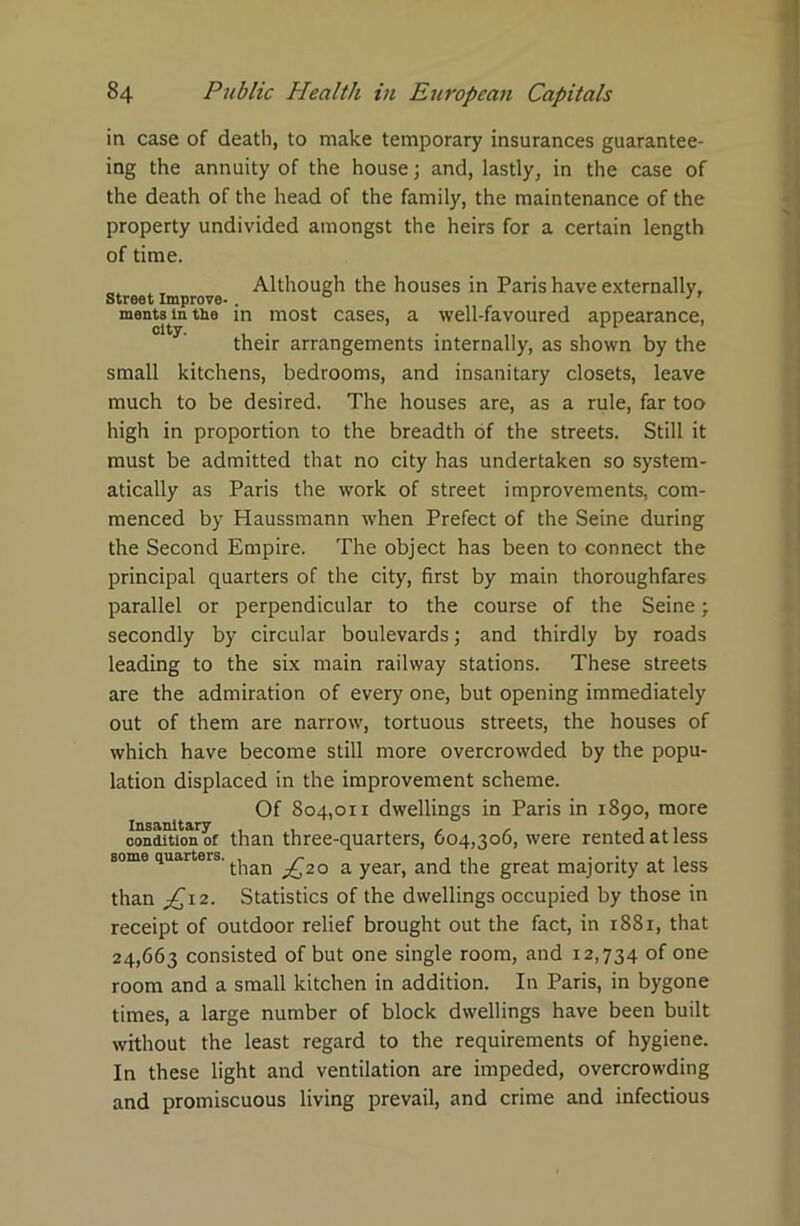 in case of death, to make temporary insurances guarantee- ing the annuity of the house; and, lastly, in the case of the death of the head of the family, the maintenance of the property undivided amongst the heirs for a certain length of time. Although the houses in Paris have externally, ments in the in most cases, a well-favoured appearance, their arrangements internally, as shown by the small kitchens, bedrooms, and insanitary closets, leave much to be desired. The houses are, as a rule, far too high in proportion to the breadth of the streets. Still it must be admitted that no city has undertaken so system- atically as Paris the work of street improvements, com- menced by Haussmann when Prefect of the Seine during the Second Empire. The object has been to connect the principal quarters of the city, first by main thoroughfares parallel or perpendicular to the course of the Seine; secondly by circular boulevards; and thirdly by roads leading to the six main railway stations. These streets are the admiration of every one, but opening immediately out of them are narrow, tortuous streets, the houses of which have become still more overcrowded by the popu- lation displaced in the improvement scheme. Of 804,011 dwellings in Paris in 1890, more conditumoi than three-quarters, 604,306, were rented at less some quarters. ^20 a year( an(j tiie great majority at less than £,12- Statistics of the dwellings occupied by those in receipt of outdoor relief brought out the fact, in 1881, that 24,663 consisted of but one single room, and 12,734 of one room and a small kitchen in addition. In Paris, in bygone times, a large number of block dwellings have been built without the least regard to the requirements of hygiene. In these light and ventilation are impeded, overcrowding and promiscuous living prevail, and crime and infectious