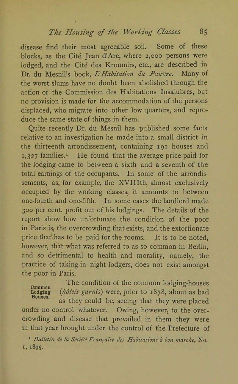 disease find their most agreeable soil. Some of these blocks, as the Cit£ Jean d’Arc, where 2,000 persons were lodged, and the Citd des Kroumirs, etc., are described in Dr. du Mesnil’s book, LHabitation du Pauvre. Many of the worst slums have no doubt been abolished through the action of the Commission des Habitations Insalubres, but no provision is made for the accommodation of the persons displaced, who migrate into other low quarters, and repro- duce the same state of things in them. Quite recently Dr. du Mesnil has published some facts relative to an investigation he made into a small district in the thirteenth arrondissement, containing 191 houses and 1,327 families.1 He found that the average price paid for the lodging came to between a sixth and a seventh of the total earnings of the occupants. In some of the arrondis- sements, as, for example, the XVIIIth, almost exclusively occupied by the working classes, it amounts to between one-fourth and one-fifth. In some cases the landlord made 300 per cent, profit out of his lodgings. The details of the report show how unfortunate the condition of the poor in Paris is^ the overcrowding that exists, and the extortionate price thatVhas to be paid for the rooms. It is to be noted, however, thatrwhat was referred to as so common in Berlin, and so detrimental to health and morality, namely, the practice of taking in night lodgers, does not exist amongst the poor in Paris. The condition of the common lodging-houses Common . . . . Lodging (hotels garms) were, prior to 1878, about as bad as they could be, seeing that they were placed under no control whatever. Owing, however, to the over- crowding and disease that prevailed in them they were in that year brought under the control of the Prefecture of 1 Bulletin de la Sociitl Franfalse ties Habitations a bon marche, No. h 1895.