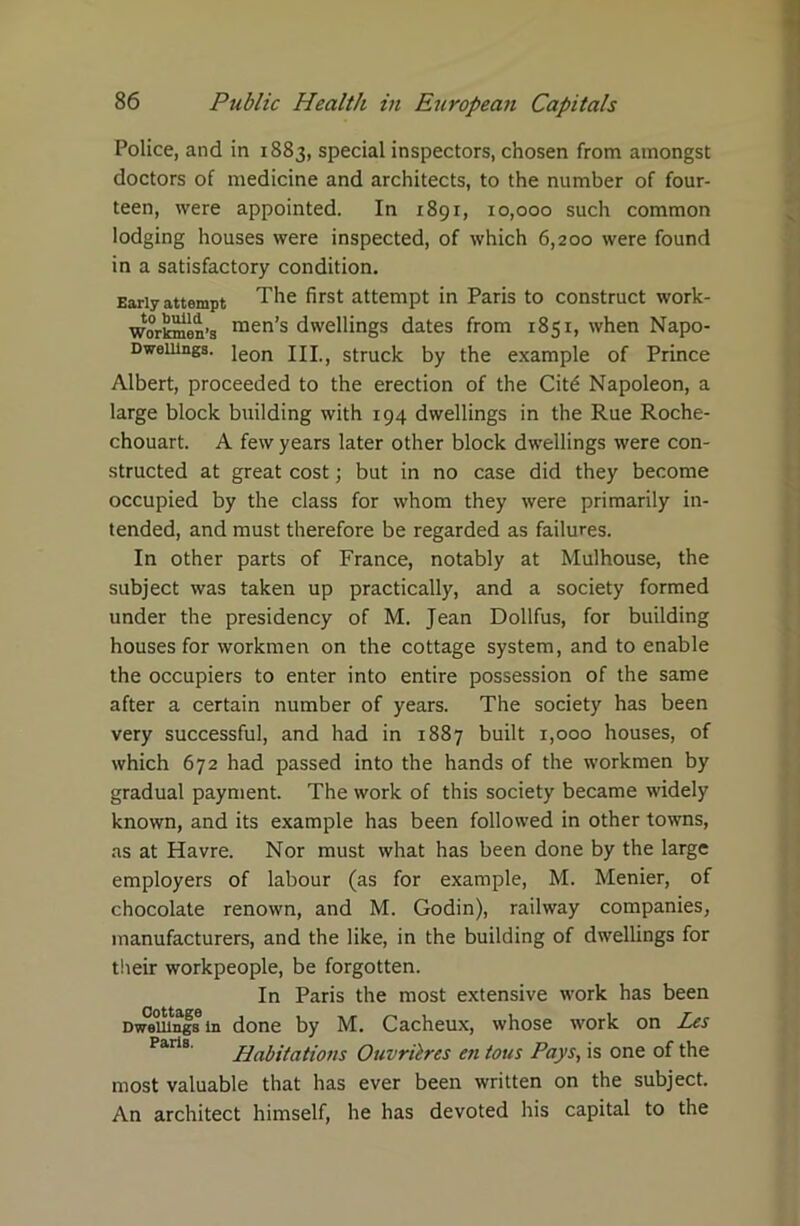 Police, and in 1883, special inspectors, chosen from amongst doctors of medicine and architects, to the number of four- teen, were appointed. In 1891, 10,000 such common lodging houses were inspected, of which 6,200 were found in a satisfactory condition. Early attempt The first attempt in Paris to construct work- workmen’s raen’s dwellings dates from 1851, when Napo- Dweiungs. ieon ixi>} struck by the example of Prince Albert, proceeded to the erection of the Citd Napoleon, a large block building with 194 dwellings in the Rue Roche- chouart. A few years later other block dwellings were con- structed at great cost; but in no case did they become occupied by the class for whom they were primarily in- tended, and must therefore be regarded as failures. In other parts of France, notably at Mulhouse, the subject was taken up practically, and a society formed under the presidency of M. Jean Dollfus, for building houses for workmen on the cottage system, and to enable the occupiers to enter into entire possession of the same after a certain number of years. The society has been very successful, and had in 1887 built 1,000 houses, of which 672 had passed into the hands of the workmen by gradual payment. The work of this society became widely known, and its example has been followed in other towns, as at Havre. Nor must what has been done by the large employers of labour (as for example, M. Menier, of chocolate renown, and M. Godin), railway companies, manufacturers, and the like, in the building of dwellings for their workpeople, be forgotten. In Paris the most extensive work has been Dwellings in done by M. Cacheux, whose work on Les Paris. Habitations Ouvritres en tous Pays, is one of the most valuable that has ever been written on the subject. An architect himself, he has devoted his capital to the