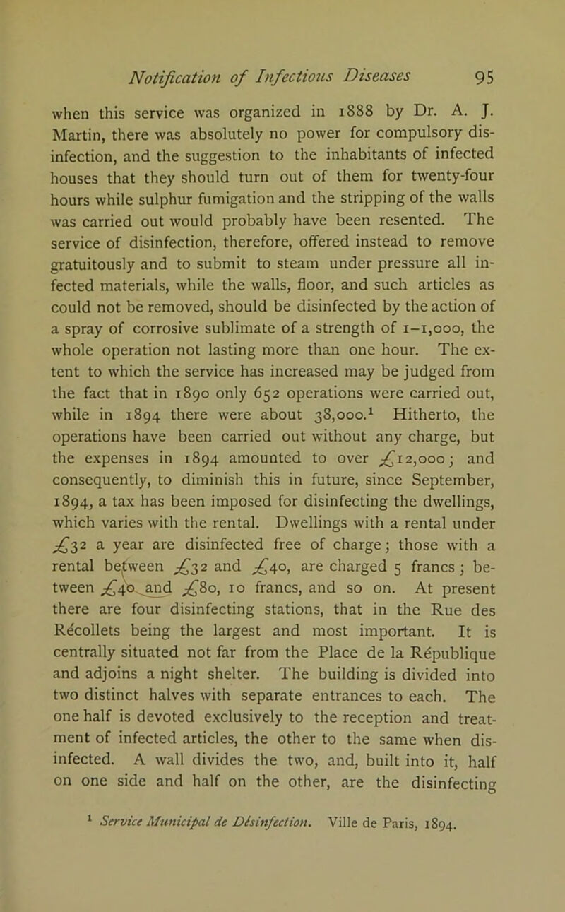 when this service was organized in 1888 by Dr. A. J. Martin, there was absolutely no power for compulsory dis- infection, and the suggestion to the inhabitants of infected houses that they should turn out of them for twenty-four hours while sulphur fumigation and the stripping of the walls was carried out would probably have been resented. The service of disinfection, therefore, offered instead to remove gratuitously and to submit to steam under pressure all in- fected materials, while the walls, floor, and such articles as could not be removed, should be disinfected by the action of a spray of corrosive sublimate of a strength of 1-1,000, the whole operation not lasting more than one hour. The ex- tent to which the service has increased may be judged from the fact that in 1890 only 652 operations were carried out, while in 1894 there were about 38J000.1 Hitherto, the operations have been carried out without any charge, but the expenses in 1894 amounted to over ^12,000; and consequently, to diminish this in future, since September, 1894, a tax has been imposed for disinfecting the dwellings, which varies with the rental. Dwellings with a rental under ^32 a year are disinfected free of charge; those with a rental between ^32 and £40, are charged 5 francs; be- tween ^4'o^and fifio, 10 francs, and so on. At present there are four disinfecting stations, that in the Rue des Recollets being the largest and most important. It is centrally situated not far from the Place de la R£publique and adjoins a night shelter. The building is divided into two distinct halves with separate entrances to each. The one half is devoted exclusively to the reception and treat- ment of infected articles, the other to the same when dis- infected. A wall divides the two, and, built into it, half on one side and half on the other, are the disinfecting 1 Service Municipal de Disinfection. Ville de Paris, 1894.